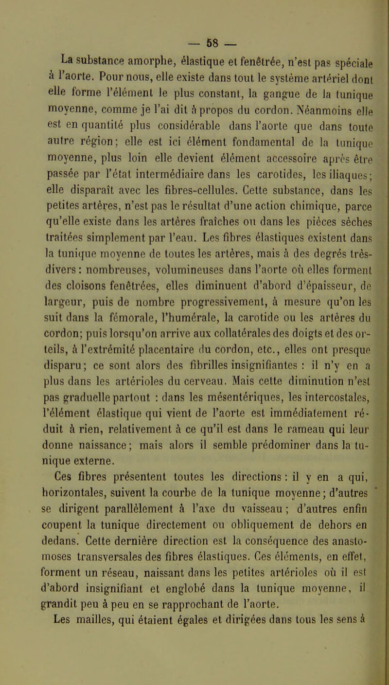 La substance amorphe, élastique et fenêtrée, n'est pas spéciale à l'aorte. Pour nous, elle existe dans tout le système artériel dont elle forme l'élément le plus constant, la gangue de la tunique moyenne, comme je l'ai dit fi propos du cordon. Néanmoins elle est en quantité plus considérable dans l'aorte que dans toute autre région; elle est ici élément fondamental de la tunique moyenne, plus loin elle devient élément accessoire après être passée par l'état intermédiaire dans les carotides, les iliaques; elle disparaît avec les fibres-cellules. Cette substance, dans les petites artères, n'est pas le résultat d'une action chimique, parce qu'elle existe dans les artères fraîches ou dans les pièces sèches traitées simplement par l'eau. Les fibres élastiques existent dans la tunique moyenne de toutes les artères, mais à des degrés très- divers : nombreuses, volumineuses dans l'aorte où elles forment des cloisons fenêtrées, elles diminuent d'abord d'épaisseur, de largeur, puis de nombre progressivement, à mesure qu'on les suit dans la fémorale, l'humérale, la carotide ou les artères du cordon; puis lorsqu'on arrive aux collatérales des doigts et des or- teils, à l'extrémité placentaire du cordon, etc., elles ont presque disparu; ce sont alors des fibrilles insignifiantes : il n'y en a plus dans les artérioles du cerveau. Mais cette diminution n'est pas graduelle partout : dans les mésenlériques, les intercostales, l'élément élastique qui vient de l'aorte est immédiatement ré- duit à rien, relativement à ce qu'il est dans le rameau qui leur donne naissance ; mais alors il semble prédominer dans la tu- nique externe. Ces fibres présentent toutes les directions : il y en a qui, horizontales, suivent la courbe de la tunique moyenne ; d'autres se dirigent parallèlement à l'axe du vaisseau ; d'autres enfin coupent la tunique directement ou obliquement de dehors en dedans. Cette dernière direction est la conséquence des anasto- moses transversales des fibres élastiques. Ces éléments, en effet, forment un réseau, naissant dans les petites artérioles où il esl d'abord insignifiant et englobé dans la tunique moyenne, il grandit peu à peu en se rapprochant de l'aorte. Les mailles, qui étaient égales et dirigées dans tous les sens à