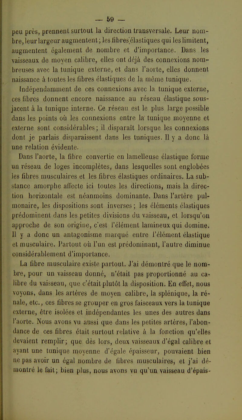 peu près, prennent surtout la direction transversale. Leur nom- bre, leur largeur augmentent; les iibres^élasliques qui les limitent, augmentent également de nombre et d'importance. Dans les vaisseaux de moyen calibre, elles ont déjà des connexions nom- breuses avec la tunique externe, et dans l'aorte, elles donnent naissance à toutes les fibres élastiques de la môme tunique. Indépendamment de ces connexions avec la tunique externe, ces libres donnent encore naissance au réseau élastique sous- jacent à la tunique interne. Ce réseau est le plus large possible dans les points où les connexions entre la tunique moyenne et externe sont considérables; il disparaît lorsque les connexions dont je parlais disparaissent dans les tuniques. Il y a donc là une relation évidente. Dans l'aorte, la fibre convertie en lamelleuse élastique forme un réseau de loges incomplètes, dans lesquelles sont englobées les fibres musculaires et les fibres élastiques ordinaires. La sub- stance amorphe affecte ici toutes les directions, mais la direc- tion horizontale est néanmoins dominante. Dans l'artère pul- monaire, les dispositions sont inverses ; les éléments élastiques prédominent dans les petites divisions du vaisseau, et lorsqu'on approche de son origine, c'est l'élément lamineux qui domine. Il y a donc un antagonisme marqué entre félément élastique et musculaire. Partout oii l'un est prédominant, l'autre diminue considérablement d'importance. La fibre musculaire existe partout. J'ai démontré que le nom- bre, pour un vaisseau donné, n'était pas proportionné au ca- libre du vaisseau, que c'était plutôt la disposition. En effet, nous voyons, dans les artères de moyen calibre, la splénique, la ré- nale, etc., ces fibres se grouper en gros faisceaux vers la tunique externe, être isolées et indépendantes les unes des autres dans faorte. Nous avons vu aussi que dans les petites artères, l'abon- dance de ces fibres était surtout relative à la fonction qu'elles devaient remplir; que dés lors, deux vaisseaux d'égal calibre et ayant une tunique moyenne d'égale épaisseur, pouvaient bien ne pas avoir un égal nombre de fibres musculaires, et j'ai dé- montré le fait; bien plus, nous avons vu qu'un vaisseau d'épais-