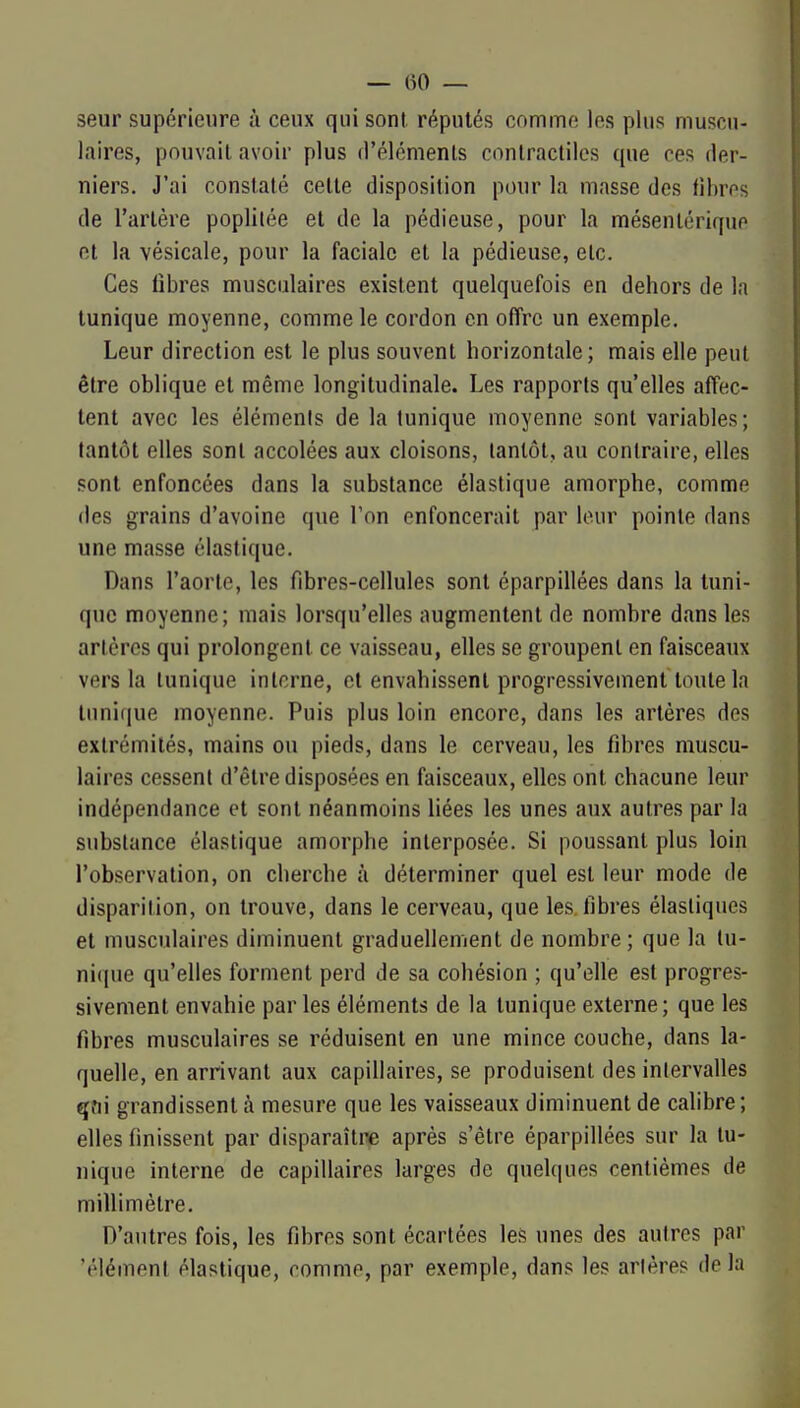 seur supérieure à ceux qui sont, réputés comme les plus muscu- laires, pouvait avoir plus (l'élémenls contractiles que ces der- niers. J'ai constaté celte disposition pour la masse des fibres de l'artère poplilée et de la pédieuse, pour la mésentériquo et la vésicale, pour la faciale et la pédieuse, etc. Ces fibres musculaires existent quelquefois en dehors de la tunique moyenne, comme le cordon en offre un exemple. Leur direction est le plus souvent horizontale; mais elle peut être oblique et même longitudinale. Les rapports qu'elles affec- tent avec les éléments de la tunique moyenne sont variables; tantôt elles sont accolées aux cloisons, tantôt, au contraire, elles sont enfoncées dans la substance élastique amorphe, comme des grains d'avoine que l'on enfoncerait par leur pointe dans une masse élastique. Dans l'aorte, les fibres-cellules sont éparpillées dans la tuni- que moyenne; mais lorsqu'elles augmentent de nombre dans les artères qui prolongent ce vaisseau, elles se groupent en faisceaux vers la tunique interne, et envahissent progressivement toute la Innique moyenne. Puis plus loin encore, dans les artères des extrémités, mains ou pieds, dans le cerveau, les fibres muscu- laires cessent d'être disposées en faisceaux, elles ont chacune leur indépendance et sont néanmoins liées les unes aux autres par la substance élastique amorphe interposée. Si poussant plus loin l'observation, on cherche à déterminer quel est leur mode de disparition, on trouve, dans le cerveau, que les fibres élastiques et musculaires diminuent graduellement de nombre; que la lu- nique qu'elles forment perd de sa cohésion ; qu'elle est progres- sivement envahie par les éléments de la tunique externe; que les fibres musculaires se réduisent en une mince couche, dans la- quelle, en arrivant aux capillaires, se produisent des intervalles qni grandissent à mesure que les vaisseaux diminuent de calibre; elles finissent par disparaître après s'être éparpillées sur la lu- nique interne de capillaires larges de quelques centièmes de millimètre. D'autres fois, les fibres sont écartées les unes des autres par 'élément élastique, comme, par exemple, dans les artères de la