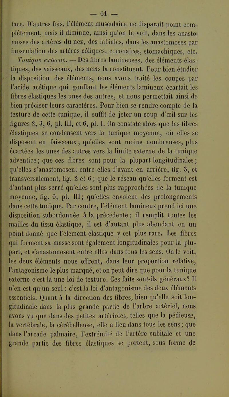 l'ace. D'autres l'ois, l'clénient musculaire ne disparaît point coin- plélcmenl, mais il diminue, ainsi qu'on le voit, dans les anasto- moses des artères du nez, des labiales, dans les anastomoses par iiiosculation des artères coliques, coronaires, stomachiques, etc. Tunique externe. — Des fibres lamineuses, des éléments élas- tiques, des vaisseaux, des nerfs la constituent. Pour bien étudier la disposition des cléments, nous avons traité les coupes ]jar l'acide acétique qui gonflant les éléments lamineux écartait les libres élastiques les unes des autres, et nous permettait ainsi de bien préciser leurs caractères. Pour bien se rendre compte de la texture de cette tunique, il suffît de jeter un coup d'œil sup les figures 2, 3, 6, pl. III, et 6, pl. I. On constate alors que les fibres élastiques se condensent vers la tunique moyenne, où elles se disposent en faisceaux ; qu'elles sont moins nombreuses, plus écartées les unes des autres vers la limite externe de la tunique adventice; que ces fibres sont pour la plupart longitudinales ; qu'elles s'anastomosent entre elles d'avant en arrière, fig. 3, et transversalement, fig. 2 et 6 ; que le réseau qu'elles forment est d'autant plus serré qu'elles sont plus rapprochées de la tunique moyenne, fig. 6, pl. III; qu'elles envoient des prolongements dans cette tunique. Par contre, l'élément lamineux prend ici une disposition subordonnée à la précédenle; il remplit toutes les mailles du tissu élastique, il est d'autant plus abondant en un point donné que l'élément élastique y est plus rare. Les fibres qui forment sa masse sont également longitudinales pour la plu- part, et s'anastomosent entre elles dans tous les sens. On le voit, les deux éléments nous offrent, dans leur proportion relative, l'antagonisme le plus marqué, et on peut dire que pour la tunique externe c'est là une loi de texture. Ces faits sont-ils généraux? 11 n'en est qu'un seul : c'est la loi d'antagonisme des deux éléments essentiels. Quant à la direction des fibres, bien qu'elle soit lon- gitudinale dans la plus grande partie de l'arbre artériel, nous avons vu que dans des petites artérioles, telles que la pédieuse, la vertébrale, la cérébelleuse, elle a lieu dans tous les sens; que dans l'arcade palmaire, l'extrémité de l'artère cubitale et une grande partie des fibres élastiques su portent, sous forme de