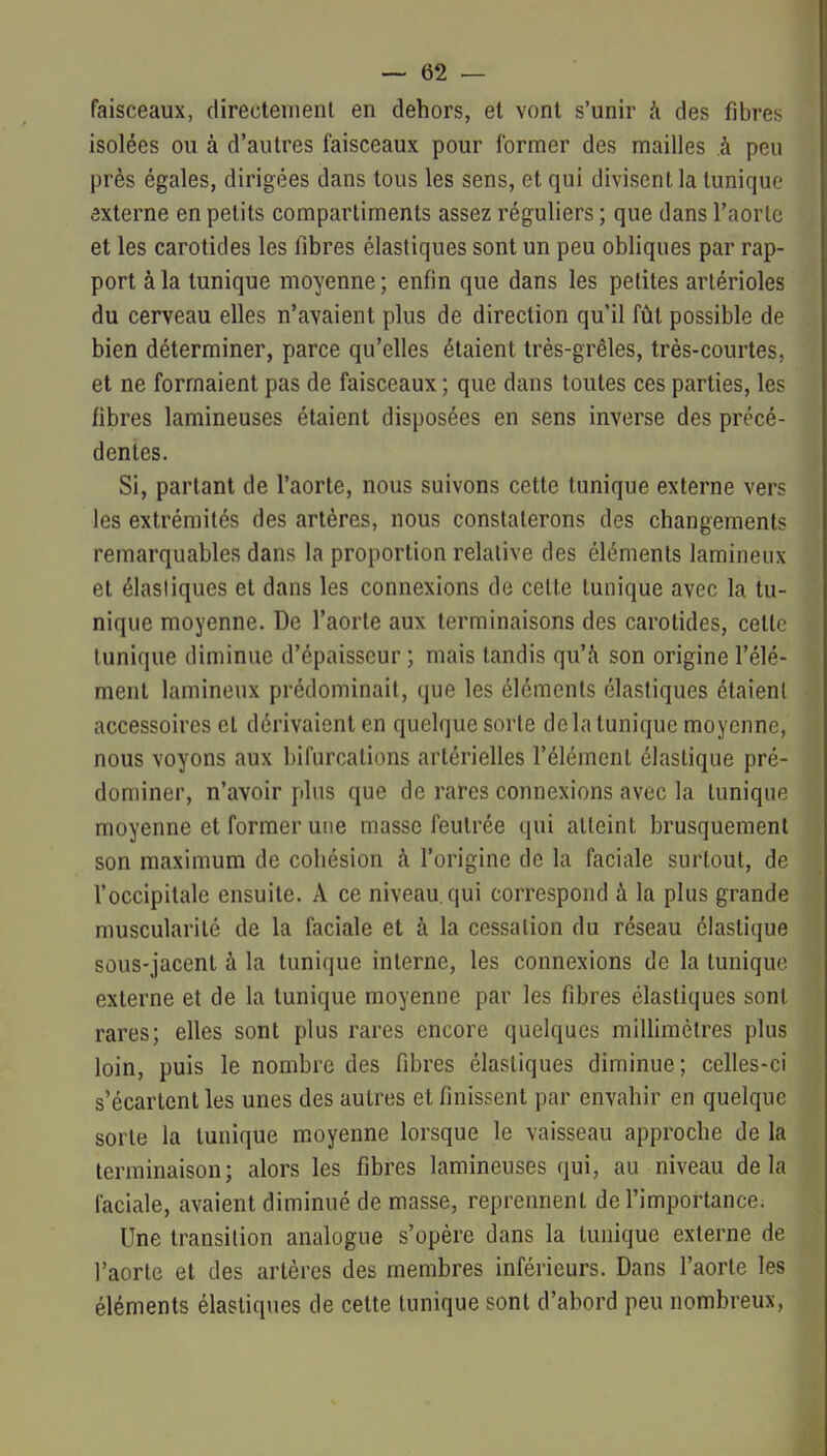 faisceaux, directement en dehors, et vont s'unir h des f]brei> isolées ou à d'autres faisceaux pour former des mailles à peu près égales, dirigées dans tous les sens, et qui divisent la tuniqu»; ôxterne en petits compartiments assez réguliers ; que dans l'aorte et les carotides les fibres élastiques sont un peu obliques par rap- port à la tunique moyenne ; enfin que dans les petites arlérioles du cerveau elles n'avaient plus de direction qu'il fût possible de bien déterminer, parce qu'elles étaient très-grêles, très-courtes, et ne formaient pas de faisceaux ; que dans toutes ces parties, les fibres lamineuses étaient disposées en sens inverse des précé- dentes. Si, partant de l'aorte, nous suivons cette tunique externe vers les extrémités des artères, nous constaterons des changements remarquables dans la proportion relative des éléments lamineiix et élastiques et dans les connexions de celte tunique avec la tu- nique moyenne. De l'aorte aux terminaisons des carotides, cette tunique diminue d'épaisseur ; mais tandis qu'à son origine l'élé- ment lamineux prédominait, que les éléments élastiques étaient accessoires et dérivaient en quelque sorte de la tunique moyenne, nous voyons aux bifurcations artérielles l'élément élastique pré- dominer, n'avoir plus que de rares connexions avec la tunique moyenne et former une masse feutrée qui atteint brusquement son maximum de cohésion à l'origine de la faciale surtout, de l'occipitale ensuite. A ce niveau, qui correspond à la plus grande muscularilé de la faciale et à la cessation du réseau élastique sous-jacenl à la tunique interne, les connexions de la tunique externe et de la tunique moyenne par les fibres élastiques sont rares; elles sont plus rares encore quelques miUimélres plus loin, puis le nombre des fibres élastiques diminue; celles-ci s'écartent les unes des autres et finissent par envahir en quelque sorte la tunique moyenne lorsque le vaisseau approche de la terminaison ; alors les fibres lamineuses qui, au niveau de la faciale, avaient diminué de masse, reprennent de l'importance. Une transition analogue s'opère dans la tunique externe de l'aorte et des artères des membres inférieurs. Dans l'aorte les éléments élastiques de cette tunique sont d'abord peu nombreux,
