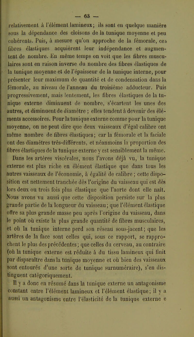 relativement à l'élément lamineux; ils sont en quelque manière sous la dépendance des cloisons de la tunique moyenne et peu cohérents. Puis, à mesure qu'on approche de la fémorale, ces fibres élastiques acquièrent leur indépendance et augmen- tent de nombre. En même temps on voit que les fibres muscu- laires sont en raison inverse du nombre des fibres élastiques de la tunique moyenne et de l'épaisseur de la tunique interne, pour présenter leur maximum de quantité et de condensation dans la fémorale, au niveau de l'anneau du troisième adducteur. Puis progressivement, mais lentement, les fibres élastiques de la tu- nique externe diminuent de nombre, s'écartent les unes des autres, et diminuent de diamètre ; elles tendent à devenir des élé- ments accessoires. Pour la tunique externe comme pour la tunique moyenne, on ne peut dire que deux vaisseaux d'égal calibre ont même nombre de fibres élastiques; car la fémorale et la faciale ont des diamètres très-différents, et néanmoins la proportion des fibres élastiques de la tunique externe y est sensiblement la même. Dans les artères viscérales, nous l'avons déjà vu, la tunique externe est plus riche en élément élastique que dans tous les autres vaisseaux de l'économie, à égalité de calibre ; cette dispo- sition est nettement tranchée dès l'origine du vaisseau qui est dès lors deux ou trois fois plus élastique que l'aorte dont elle naît. Nous avons vu aussi que cette disposition persiste sur la plus grande partie de la longueur du vaisseau; que l'élément élastique offre sa plus grande masse peu après l'origine du vaisseau, dans le point où existe la plus grande quantité de fibres musculaires, et où la tunique interne perd son réseau sous-jacent ; que les artères de la face sont celles qui, sous ce rapport, se rappro* chent le plus des précédentes; que celles du cerveau, au contraire (où la tunique externe est réduite à du tissu lamineux qui finit par disparaître dans la tiinique moyenne et où bien des vaisseaux sont entourés d'une sorte de tunique surnuméraire), s'en dis- tinguent catégoriquement. H y a donc en résumé dans la tunique externe un antagonisme constant entre l'élément lamineux et l'élément élastique; il y a aussi un antagonisme entre l'élasticité de la tunique externe e