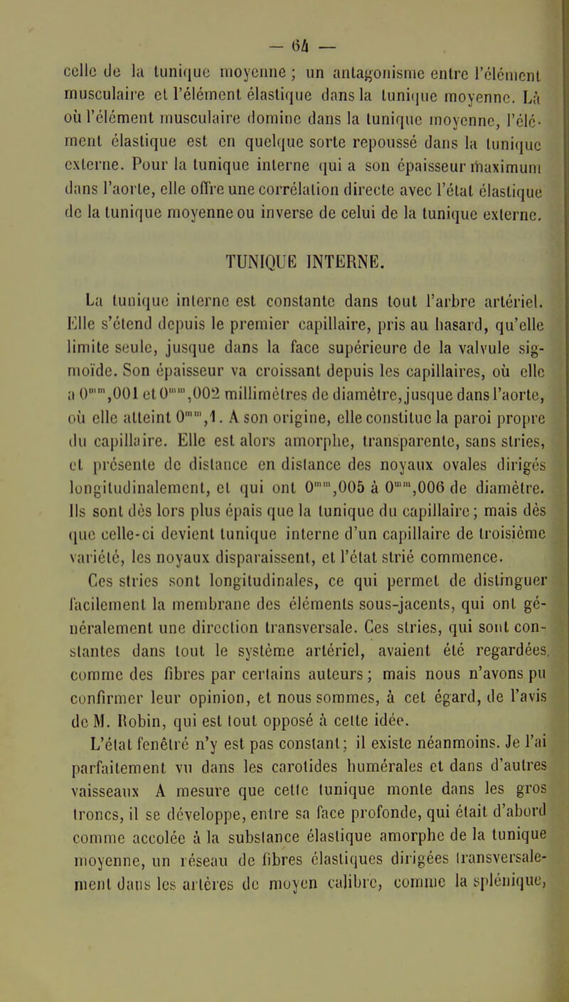 - 6/1 — celle (Je la tunique moyenne ; un antagonisme entre rélcmcnl musculaire el l'élément élastique dans la luni(|ue moyenne. Là où l'élément musculaire domine dans la tunique moyenne, l'élc- ment élastique est en quelque sorte repoussé dans la tunique externe. Pour la tunique interne qui a son épaisseur maximum dans l'aorte, elle offre une corrélation directe avec l'étal élastique de la tunique moyenne ou inverse de celui de la tunique externe, TUNIQUE INTERNE. La tunique interne est constante dans tout l'arbre artériel. Elle s'étend depuis le premier capillaire, pris au hasard, qu'elle limite seule, jusque dans la face supérieure de la valvule sig- moïde. Son épaisseur va croissant depuis les capillaires, où clic a 0,001 et0,002 millimètres de diamètre, jusque dans l'aorte, où elle atteint O',!. A son origine, elle constitue la paroi propre du capillaire. Elle est alors amorphe, transparente, sans stries, et présente de distance en dislance des noyaux ovales dirigés longiludinalement, et qui ont 0'',005 à O-'-SGOe de diamètre. Ils sont dès lors plus épais que la tunique du capillaire; mais dès que celle-ci devient tunique interne d'un capillaire de troisième variété, les noyaux disparaissent, et l'étal strié commence. Ces stries sont longitudinales, ce qui permet de distinguer l'acilement la membrane des éléments sous-jacents, qui ont gé- néralement une direction transversale. Ces stries, qui sont con- stantes dans tout le système artériel, avaient été regardées, comme des fibres par certains auteurs ; mais nous n'avons pu confirmer leur opinion, et nous sommes, à cet égard, de l'avis de M. Hobin, qui est tout opposé à celte idée. L'état fenètré n'y est pas constant; il existe néanmoins. Je l'ai parfaitement vu dans les carotides humérales el dans d'autres vaisseaux A mesure que cetle tunique monte dans les gros Ironcs, il se développe, entre sa face profonde, qui était d'abord comme accolée à la substance élastique amorphe de la tunique moyenne, un réseau de libres élastiques dirigées Iransversale- ment dans les artères de moyen calibre, comme la splénitjuc,
