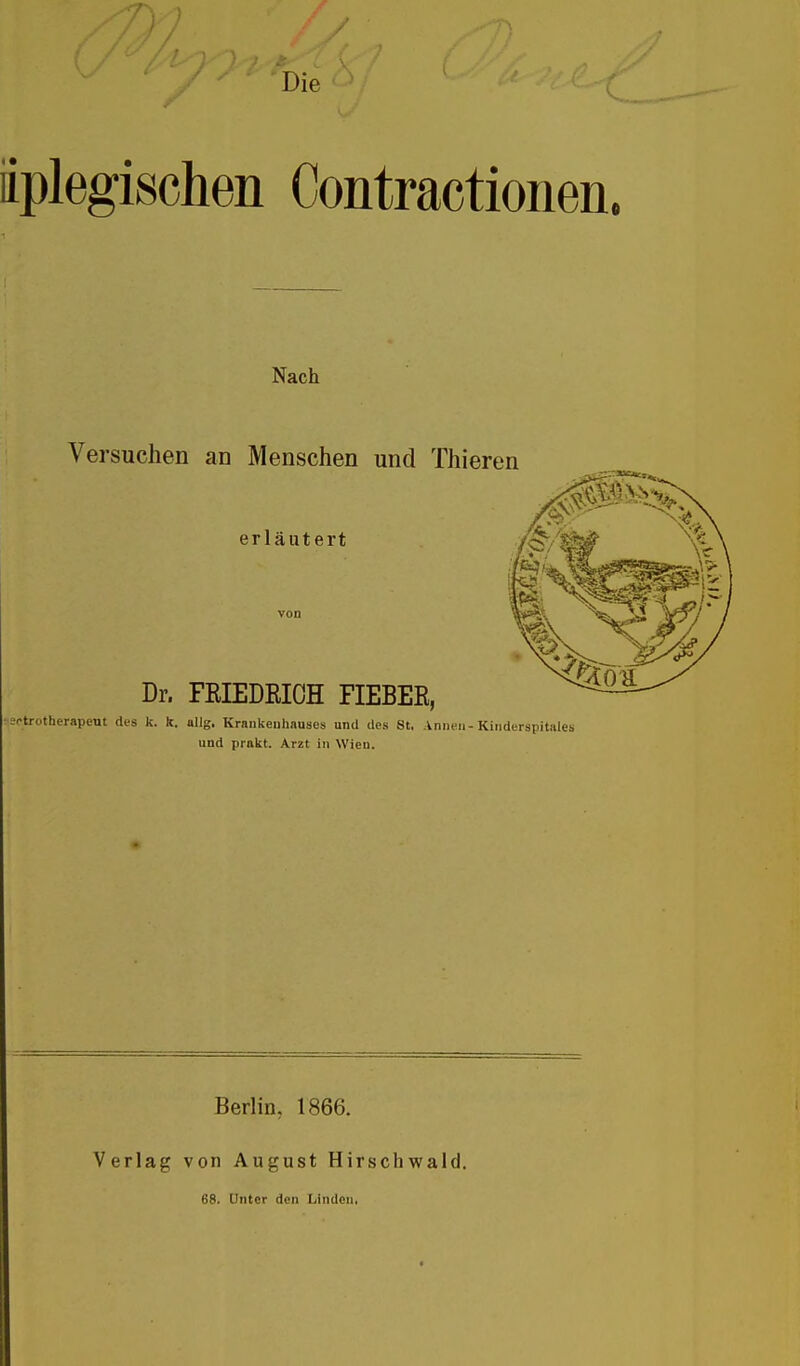 Die • ^ äplegischen Contractioneii. Nach Versuchen an Menschen und Thieren erläutert von Dr. FRIEDEICH FIEBEE, »sctrotberapeut des k. k. allg, Krankenhauses und des St. .Vnnen-Kinderspitales und prakt. Arzt in Wien. Berlin, 1866. Verlag von August Hirschwald. 68. Unter den Linden,