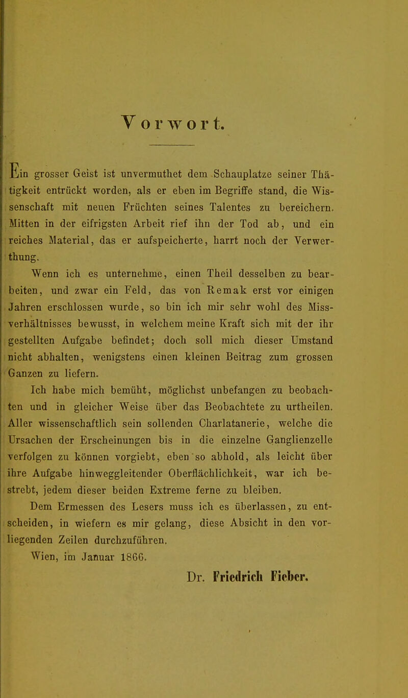 V o r w o r t. Ein grosser Geist ist unvermutliet dem Schauplatze seiner Thä- tigkeit entrückt worden, als er eben im Begriffe stand, die Wis- senschaft mit neuen Früchten seines Talentes zu bereichern. Mitten in der eifrigsten Arbeit rief ihn der Tod ab, und ein reiches Material, das er aufspeicherte, harrt noch der Verwer- thung. Wenn ich es unternehme, einen Theil desselben zu bear- beiten, und zwar ein Feld, das von Remak erst vor einigen Jahren erschlossen wurde, so bin ich mir sehr wohl des Miss- verhältnisses bewusst, in welchem meine Kraft sich mit der ihr gestellten Aufgabe befindet; doch soll mich dieser Umstand nicht abhalten, wenigstens einen kleinen Beitrag zum grossen Ganzen zu liefern. Ich habe mich bemüht, möglichst unbefangen zu beobach- ten und in gleicher Weise über das Beobachtete zu urtheilen. Aller wissenschaftlich sein sollenden Charlatanerie, welche die Ursachen der Erscheinungen bis in die einzelne Ganglienzelle verfolgen zu können vorgiebt, eben so abhold, als leicht über ihre Aufgabe hinweggleitender Oberflächlichkeit, war ich be- strebt, jedem dieser beiden Extreme ferne zu bleiben. Dem Ermessen des Lesers muss ich es überlassen, zu ent- scheiden, in wiefern es mir gelang, diese Absicht in den vor- liegenden Zeilen durchzuführen. Wien, im Januar 186G. Dr. Frictlrich Fieber.