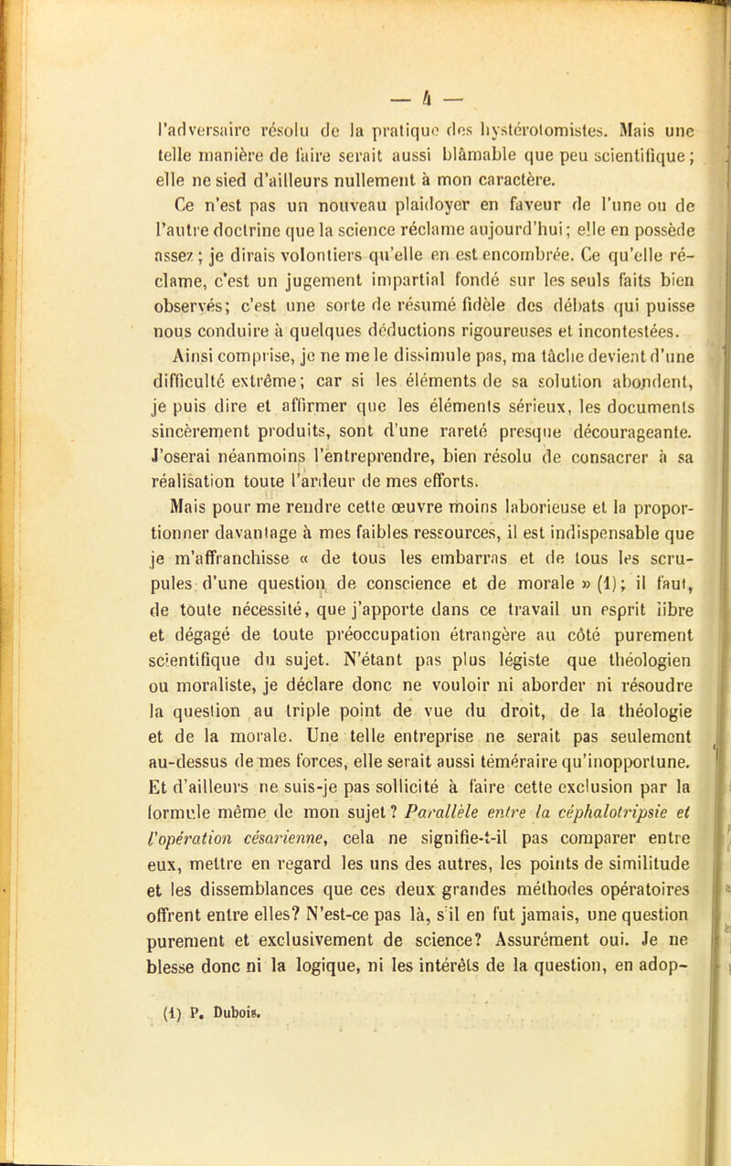 l'adversaire résolu de la pratique dos liystérolomistes. Mais une telle manière de faire serait aussi blâmable que peu scientifique ; elle ne sied d'ailleurs nullement à mon caractère. Ce n'est pas un nouveau plaidoyer en faveur de l'une ou de l'autre doctrine que la science réclame aujourd'hui ; elle en possède assez; je dirais volontiers qu'elle en est encombrée. Ce qu'elle ré- clame, c'est un jugement impartial fondé sur les seuls faits bien observés; c'est une sorte de résumé fidèle des débats qui puisse nous conduire à quelques déductions rigoureuses et incontestées. Ainsi comprise, je ne me le dissimule pas, ma tâche devient d'une difficulté extrême; car si les éléments de sa solution abondent, je puis dire et affirmer que les éléments sérieux, les documents sincèrement produits, sont d'une rareté presque décourageante. J'oserai néanmoins l'entreprendre, bien résolu de consacrer à sa réalisation toute l'ardeur de mes efforts. Mais pour me rendre cette œuvre moins laborieuse et la propor- tionner davantage à mes faibles ressources, il est indispensable que je m'affranchisse « de tous les embarras et de tous les scru- pules d'une question de conscience et de morale » (1); il faut, de toute nécessité, que j'apporte dans ce travail un esprit iibre et dégagé de toute préoccupation étrangère au côté purement sctentifique du sujet. N'étant pas plus légiste que théologien ou moraliste, je déclare donc ne vouloir ni aborder ni résoudre la question au triple point de vue du droit, de la théologie et de la morale. Une telle entreprise ne serait pas seulement au-dessus de mes forces, elle serait aussi téméraire qu'inopportune. Et d'ailleurs ne suis-je pas sollicité à faire cette exclusion par la lormule même de mon sujet ? Parallèle entre la céphalotripsie et l'opération césarienne, cela ne signifie-t-il pas comparer entre eux, mettre en regard les uns des autres, les points de similitude et les dissemblances que ces deux grandes méthodes opératoires offrent entre elles? N'est-ce pas là, s'il en fut jamais, une question purement et exclusivement de science? Assurément oui. Je ne blesse donc ni la logique, ni les intérêts de la question, en adop- (1) P. Dubois.