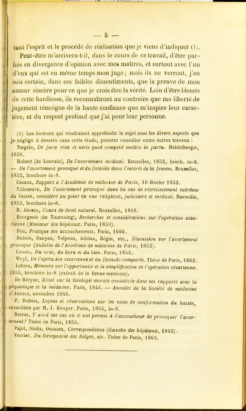 — 5 — lant l'esprit et le procédé de réalisation que je viens d'indiquer (1). Peut-être m'arrivera-t-il, dans le cours de ce travail, d'être par- fois en divergence d'opinion avec mes maîtres, et surtout avec l'un d'eux qui est en même temps mon juge; mais ils ne verront, j'en suis certain, dans ces faibles dissentiments, que la preuve de mon amour sincère pour ce que je crois être la vérité. Loin d'être blessés de cette hardiesse, ils reconnaîtront au contraire que ma liberté de Jugement témoigne de la haute confiance que m'inspire leur carac- tère, et du respect profond que j'ai pour leur personne. (1) Les lecteurs qui voudraient approfondir le sujet sous les divers aspects que je néglige à dessein cians celte élude, peuvent consulter entre autres travaux : Naegele, De jurœ vitœ et necis quoi competit medico in parlu, Heidelbergœ, 1826. Hubert (de Louvain), De Vavorlemenl médical. Bruxelles, 1852, broch. in-8. — De l'avortement provoqué et du fœticide dans l'inlérél de la femme. Bruxelles, 1852, brochure in-8. Cazaux, Rapport à l'Académie de médecine de Paris, 10 février 1852. Villeneuve, De l'avortement provoqué dans les cas de rétrécissement extrême du bassin, considéré au point de vue religieux, judiciaire et médi£al. Marseille, 1853, brochure in-8. H. Ahrensj Cours de droit naturel. Bruxelles, 1848. Bourgeois (de Tourcoing), Recherches et considérations sur l'opération césa- rienne {Moniteur des hôpitaux. Paris, 1859). Peu, Pratique des accouchements. Paris, 1694. Dubois, Danyau, Yelpeau, Adelon, Bégin, etc.. Discussion sur l'avortement provoqué (Uulktin de l'Académie de médecine de Paris, 1852). Cousin, Du vrai, du beau et du bien. Pans, 1854. Weyl, Ue l'opéraAon césarienne et du fœticide comparés. Thèse de Paris, 1862. Lebleu, Mémoire sur l'opportunité et la simplification de l'opération césarienne. 1855, brochure in-8 (extrait de la Revue médicale). De Breyne, lissai sur la théologie morale considérée dans ses rapports avec la physiologie et la médecine. Paris, 1844. — Annales de la Société de médecine d'Anvers, novembre 1846. P. Dubois, Leçons et observations sur les vices de conformation du bassin recueillies par M. J. Houyer. Paris, 1855, in-8. ' Berrut, Y a-l-U des cas où il soit permis à l'accoucheur de provoquer l'avor- tement}' Thèse de Paris, 1855. Pajot, Stoliz, Ozanam, Correspondance {Gazette des hôpitaux, 1862). Verrier, Du forceps-scie des Belges, eic. Thèse de Paris, 1863.