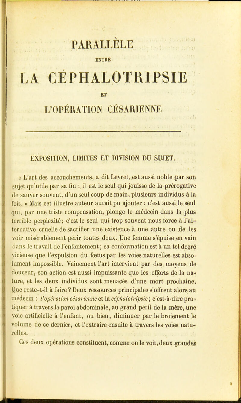 PARALLELE ENTRE LA CÉPHALOTRIPSIE BT L'OPÉRATION CÉSARIENNE EXPOSITION, LIMITES ET DIVISION DU SUJET. « L'art des accouchements, a dit Levret, est aussi noble par son sujet qu'utile par sa fin : il est le seul qui jouisse de la prérogative de sauver souvent, d'un seul coup de main, plusieurs individus à la lois. » Mais cet illustre auteur aurait pu ajouter : c'est aussi le seul qui, par une triste compensation, plonge le médecin dans la plus terrible perplexité ; c'est le seul qui trop souvent nous force à l'al- ternative cruelle de sacrifier une existence à une autre ou de les voir misérablement périr toutes deux. Une femme s'épuise en vain dans le travail de l'enfantement ; sa conformation est à un tel degré vicieuse que l'expulsion du foetus par les voies naturelles est abso- lument impossible. Vainement l'art intervient par des moyens de douceur, son action est aussi impuissante que les efforts de la na- ture, et les deux individus sont menacés d'une mort prochaine, Que reste-t-il à faire ? Deux ressources principales s'offrent alors au médecin : l'opération césarienne el\a. céphulotripsie ; c'est-à-dire pra- tiquer à travers la paroi abdominale, au grand péril de la mère, une voie artificielle à l'enfant, ou bien, diminuer par le broiement le volume de ce dernier, et l'extraire ensuite à travers les voies natu- relles. Ces deux opérations constituent, comme, on le voit, deux grandqg