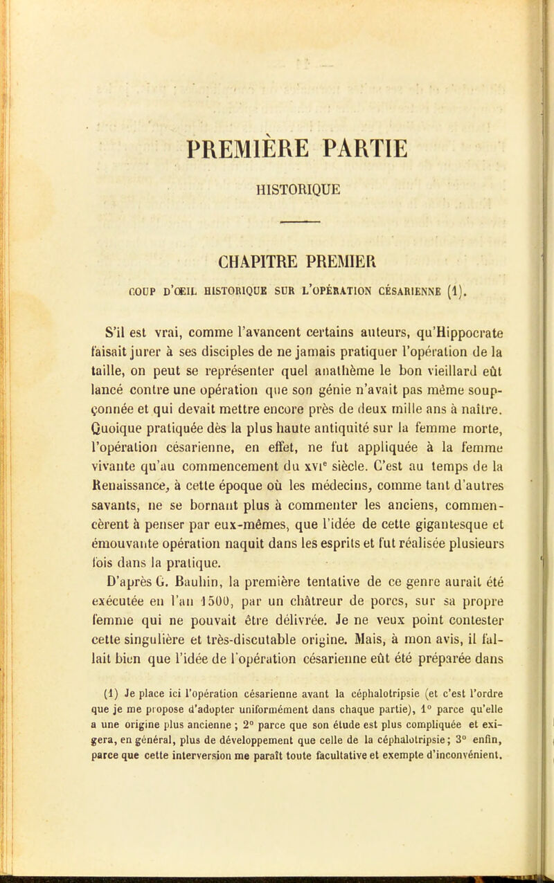 PREMIERE PARTIE HISTORIQUE CHAPITRE PREMIER COUP d'oeil historique SDR l'opération césarienne (1). S'il est vrai, comme l'avancent certains auteurs, qu'Hippocrate taisait jurer à ses disciples de ne jamais pratiquer l'opération de la taille, on peut se représenter quel anathème le bon vieillard eût lancé contre une opération que son génie n'avait pas même soup- çonnée et qui devait mettre encore près de deux mille ans à naître. Quoique pratiquée dès la plus haute antiquité sur la femme morte, l'opération césarienne, en effet, ne fut appliquée à la femme vivante qu'au commencement du xvi' siècle. C'est au temps de la Renaissance, à cette époque où les médecins, comme tant d'autres savants, ne se bornant plus à commenter les anciens, commen- cèrent à penser par eux-mêmes, que l'idée de cette gigantesque et émouvante opération naquit dans les esprits et fut réalisée plusieurs ibis dans la pratique. D'après G. Bauhin, la première tentative de ce genre aurait été exécutée eu l'an 1500, par un châtreur de porcs, sur sa propre femme qui ne pouvait être délivrée. Je ne veux point contester cette singulière et très-discutable origine. Riais, à mon avis, il fal- lait bien que l'idée de l'opération césarienne eût été préparée dans (1) Je place ici l'opération césarienne avant la céphalotripsie (et c'est l'ordre que je me piopose d'adopter uniformément dans chaque partie), 1° parce qu'elle a une origine plus ancienne ; 2° parce que son élude est plus compliquée et exi- gera, en général, plus de développement que celle de la céphalotripsie; 3° enfin, parce que cette interversion me paraît toute facultative et exempte d'inconvénient.