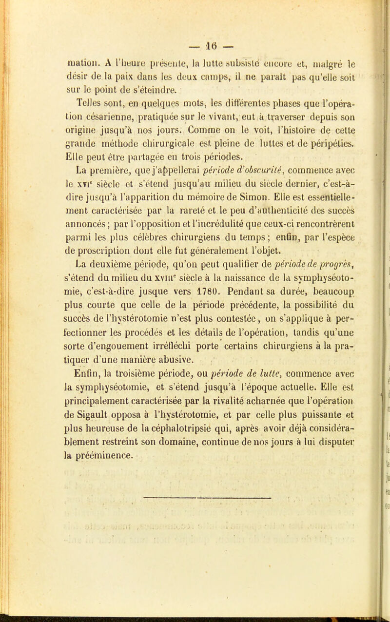 niatioii. A l'iieuie présente, la lutte subsiste encore et, malgré le désir de la paix dans les deux camps, il ne paraît pas qu'elle soit sur le point de s'éteindre. Telles sont, en quelques mots, les différentes phases que l'opéra- tion césarienne, pratiquée sur le vivant, eut,à,tvaverser depuis son origine jusqu'à nos jours. Comme on le voit, l'histoire de cette grande méthode chirurgicale est pleine de luttes et de péripéties. Elle peut être [virtagée en trois périodes. La première, que j'af)pellerai période d'obscurité, commence avec le XYi® siècle et s'étend jusqu'au milieu du siècle dernier, c'est-à- dire jusqu'à l'apparition du mémoire de Simon. Elle est essentielle- ment caractérisée par la rareté et le peu d'authenticilé des succès annoncés ; par l'opposition et l'incréduUté que ceux-ci rencontrèrent parmi les plus célèbres chirurgiens du temps ; enûn, par l'espèce de proscription dont elle fut généralement l'objet. La deuxième période, qu'on peut qualifier de période de progrès, s'étend du milieu du wm siècle à la naissance de la symphyséoto- mie, c'est-à-dire jusque vers 1780. Pendant sa durée, beaucoup plus courte que celle de la période précédente, la possibilité du succès de l'hystérotomie n'est plus contestée, on s'applique à per- fectionner les procédés et les détails de l'opération, tandis qu'une sorte d'engouement irrélléchi porte certains chirurgiens à la pra- tiquer d'une manière abusive. Enfin, la troisième période, ou période de lutte, commence avec la symphyséotomie, et s'étend jusqu'à l'époque actuelle. Elle est principalement caractérisée par la rivalité acharnée que l'opération de Sigault opposa à l'hystérotomie, et par celle plus puissante et plus heureuse de la céphalotripsie qui, après avoir déjà considéra- blement restreint son domaine, continue de nos jours à lui disputer la prééminence.