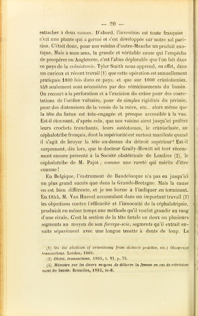rattacher h deux causes. D'abord, rinvf^ntion est toute française c'est une plante qui a germé &t s'est développée sur notre sol pari- sien. C'était donc, pour nos voisins d'outre-Manche un produit exo- tique. Mais à mon sens, la grande et véritable cause qui l'empêcha de prospérer en Angleterre, c'est l'abus déplorable que l'on fait dans ce pays de la crâniotoniie. Tyler Smith nous apprend, en effet, dans un curieux et récent travail (1) que cette opération est annuellement pratiquée 1800 t'ois dans ce pays, et que sur 1000 crâniotomies, fxkS seulement sont nécessitées par des rétrécissements du bassin. On recourt à la perforation et à l'excision du crâne pour des coarc- tations de l'orifice vulvaire, pour de simples rigidités du périnée, pour des distensions de la vessie de la mère, etc., alors même que la tète du fœtus est très-engagée et presque accessible à la vue. Est-il étonnant, d'après cela, que nos voisins aient jusqu'ici préféré leurs crochets tranchants, leurs ostéotomes, le crànioclasie, au céphalotribe français, dont la supériorité est surtout manifeste quand il s'agit de broyer la tète au-dessus du détroit supérieur? Est-il surprenant, dès lors, que le docteur Graily-Hewitt ait tout récem- ment encore présenté à la Société obstétricale de Londres (2), le céphalotribe de M. Pajot, comme une rareté qui mérite d'être connue ! En Belgique, l'instrument de Baudelocque n'a pas eu jusqu'ici un plus grand succès que dans la Grande-Bretagne. Mais la cause en est bien différente, et je me borne à l'indiquer en terminant. En 18^13, M. Van Huevel accumulant dans un important travail (3) les objections contre l'efficacité et l'innocuité de la céphalotripsie, produisit en même temps une méthode qu'il voulut grandir au rang d'une rivale. C'est la section de la tête fœtale en deux ou plusieurs segments au moyen de son forceps-scie, segments qu'il extrait en- suite séparément avec une longue tenette à dents de loup. La (1) On ihe abolUion of craniolomy from ohtelric pracUce, etc.; Obslelrical fransadions. London, 1860. (2) Obstel. transactions. 1865, t. VI. p. 75. (3) Mémoire sur les divers moyens de délivrer la femme en ca^ de rétrécisse- ment di'' bassin. Bruxelles, 1843, in-8.