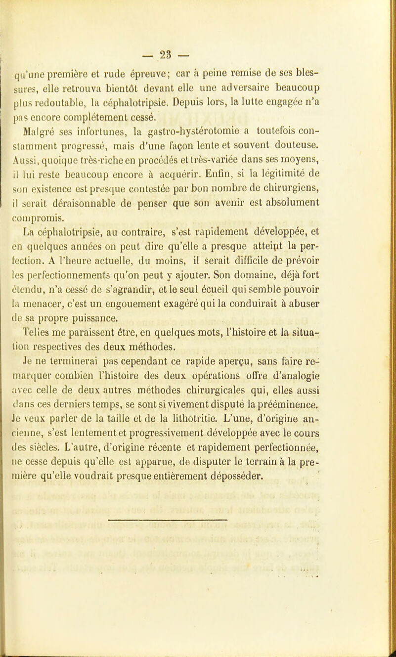 qu'une première et rude épreuve; car à peine remise de ses bles- sures, elle retrouva bientôt devant elle une adversaire beaucoup plus redoutable, la céplialotripsie. Depuis lors, la lutte engagée n'a pns encore complètement cessé. Malgré ses infortunes, la gastro-liystérotomie a toutefois con- stamment progressé, mais d'une façon lente et souvent douteuse. Aussi, quoique très-riche en procédés et très-variée dans ses moyens, il lui reste beaucoup encore à acquérir. Enfin, si la légitimité de son existence est presque contestée par bon nombre de chirurgiens, il serait déraisonnable de penser que son avenir est absolument compromis. La céphalotripsie, au contraire, s'est rapidement développée, et en quelques années on peut dire qu'elle a presque atteipt la per- fection. A l'heure actuelle, du moins, il serait difficile de prévoir les perfectionnements qu'on peut y ajouter. Son domaine, déjà fort étendu, n'a cessé de s'agrandir, et le seul écueil qui semble pouvoir la menacer, c'est un engouement exagéré qui la conduirait à abuser (le sa propre puissance. Telies me paraissent être, en quelques mots, l'histoire et la situa- lion respectives des deux méthodes. Je ne terminerai pas cependant ce rapide aperçu, sans faire re- marquer combien l'histoire des deux opérations offre d'analogie avec celle de deux autres méthodes chirurgicales qui, elles aussi dans ces derniers temps, se sont si vivement disputé la prééminence. Je veux parler de la taille et de la lithotritie. L'une, d'origine an- cienne, s'est lentement et progressivement développée avec le cours des siècles. L'autre, d'origine récente et rapidement perfectionnée, ne cesse depuis qu'elle est apparue, de disputer le terrain à la pre- mière qu'elle voudrait presque entièrement déposséder.