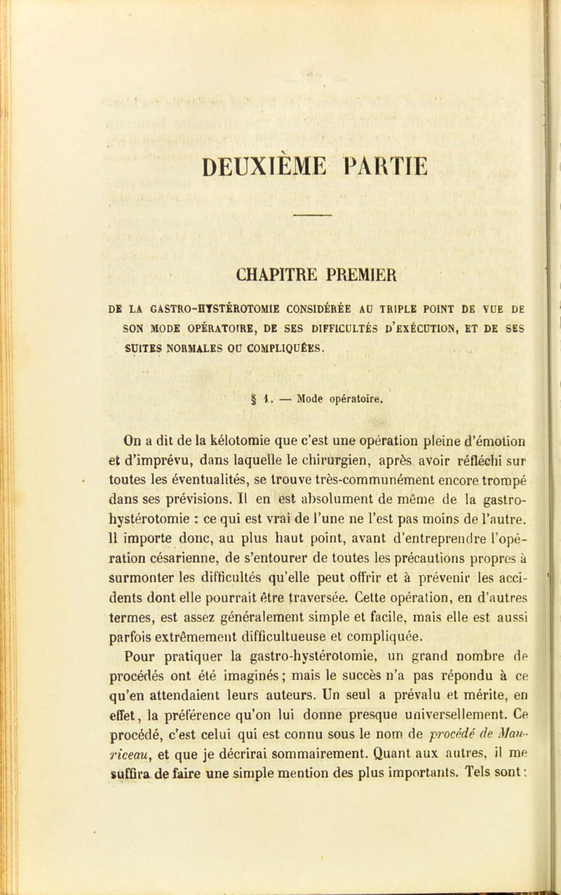 DEUXIÈME PARTIE CHAPITRE PREMIER DK LA GASTRO-HTSTÉROTOMIE CONSIDÉRÉE AD TRIPLE POINT DE VUE DE SON MODE OPÉRATOIRE, DE SES DIFFICULTÉS d'eXÉCDTION, ET DE SES SUITES NORMALES OU COMPLIQUÉES. § I. — Mode opératoire. On a dit de la kélotomie que c'est une opération pleine d'émolion et d'imprévu, dans laquelle le chirurgien, après avoir réfléchi sur toutes les éventualités, se trouve très-communément encore trompé dans ses prévisions. Il en est absolument de même de la gastro- hystérotomie : ce qui est vrai de l'une ne l'est pas moins de l'autre. 11 importe donc, au plus haut point, avant d'entreprendre l'opé- ration césarienne, de s'entourer de toutes les précautions propres à surmonter les difficultés qu'elle peut offrir et à prévenir les acci- dents dont elle pourrait être traversée. Celte opération, en d'autres termes, est assez généralement simple et facile, mais elle est aussi parfois extrêmement difficultueuse et compliquée. Pour pratiquer la gastro-hystérotomie, un grand nombre de procédés ont été imaginés ; mais le succès n'a pas répondu à ce qu'en attendaient leurs auteurs. Un seul a prévalu et mérite, en effet, la préférence qu'on lui donne presque universellement. Ce procédé, c'est celui qui est connu sous le nom. de procédé de Man - riceau, et que je décrirai sommairement. Quant aux autres, il me suffira de faire une simple mention des plus importants. Tels sont :