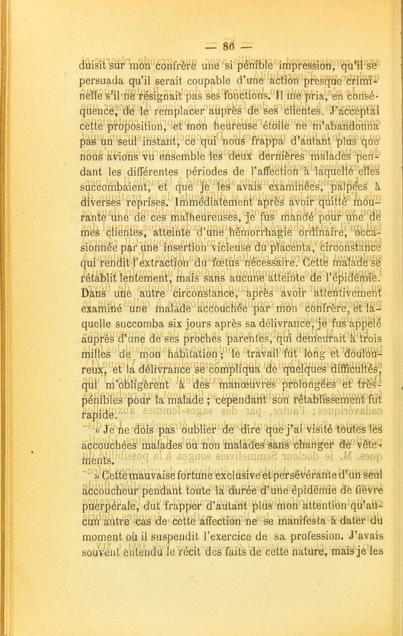 persuada qu'il serait coupable d'une action presque crimï'i^ ffè'lle s'il ne résignait pas ses fonctions. 11 me pria, en consé- ^fièfncë^''-d'e le remplacer auprès de ses clientes. J'acceptai c'étte'pfojDôsition, et mon heureuse étoilô ne m'abandonlia ;^^i's^tin seul instant-■cë 'qiri'^dùs-'^^^ d'autant 'plu^'(^Uff îiou^ avions vu ensemble les d'etix dernières màladès'Tilen- dant les différentes périodes de l'affection''K'ià'quellé elles succombaient^''^ëf qu'è''|jè''1èy~'avais examinées,' pâljiJ^es à, diverses reprises. Immédiatement après avoir quitté''mdti- f^ntè^iihô de ces malheureuses, je fus mandé'pôui^ u{ié''Hy niies 'clientes, atteinte d'une hémorrhàgie ordinafre^ '^(ibc'El- sionnée par une insertion vicieuse du placenta,' cirBonst'dncè qui rendit l'extraction du' foetus nécessaire. Cette malade se rétablit lentement, mais sans aucune atteinte de l'épidémie. Dans une autre circonstance, après avoir attentivement examiné une malade accouchée par mon confrère, et la- quelle succomba six jours après sa délivrance, je fus appélé auprès d'une de ses proches parentes, qui demeurait à trois rnilles 'de' mon habitation ;' ' le travail fût long et doulou- reux,' et'là délivrance se compliqtia dè quelques difficuRès^ qui m'obligèrent à des manœuvres prolongées''et'ffes- péhiblés pbûr la malade rcêpendant son rétablissement fut fàpid^^'''''^ inraal-aagjîa aab 'ifiq jSiJuû'i bsl»piièvjîbfio ^^i^Je he dois pas oublie?'^dè^^[fir*é''^tië j'ai visité toutes lès âéfeuçhées malades ou non malades sans changer de vête- m'en't's^1 à jjuguoa eiaviiuimiiac 'ijjejoub bi .i/j .â9D[ ■^ i Çbft^émauvaise fortune exclusive ét'péirséVérân'te !d'dil ëeûl Efec'oucïi'eur'pendant toute Ik durée d'une épidémie de fièvre jjTÈféi'pérale, dut frapper d'autant plus mon attention qti'ati- clm'à'utrë'^às de eetté affection ne -se manifesta à dateï* du moment où il suspendit l'exercice de sa profession. J'avais souvent é'rilendu le récit des faits de celte nature, mais je les
