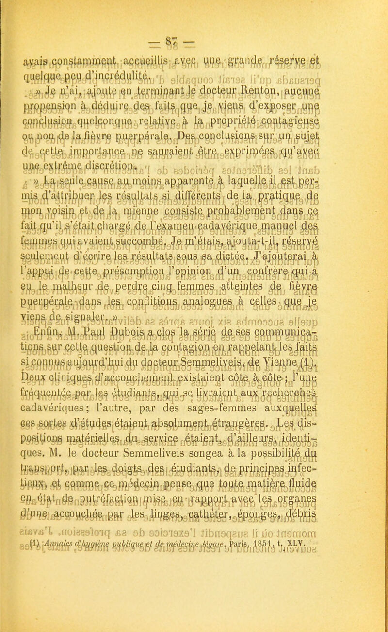 ïïfe)M''^jFfe^F;(te rô,S|iijltat^.5f^ différents de la pra%|Lpg^g HlP^.Wm.f Jfti %^n;?^^^onsiste probablempnt^^^^j^^^ f^^u'il.,^'^|[|^^t^gh9jrgé de Pexanien cadavérique ma,nuel d^^ Ç^fj^p^^qj;^^,^v^i^f;t^succombé, Je m'étais, ajoula-t-il, réserv^ ç^^i^g^i^^gi^ ^]^^r^,|^s résuUatjS sous sa dictée. J'ajouterai à ^'W^i^§'I^Ëé®QjPfi§^°^P'^^'^ confrère qui a Ç|i^g,|^^.^:j^'^^jjr.j^g,^perdre cinq femmes atteintes de fièvr^e ifèb i3S aô'iqfi a7uo[ xis .edmoooua sllsjjp #3MÎiMgng¥è-^^ tatel cadavériques; l'autre, par des sages-femmes aux(:^ijij^||g^ ques. M. le dockeur Semmeliveis songea à la possibil^^Çj^