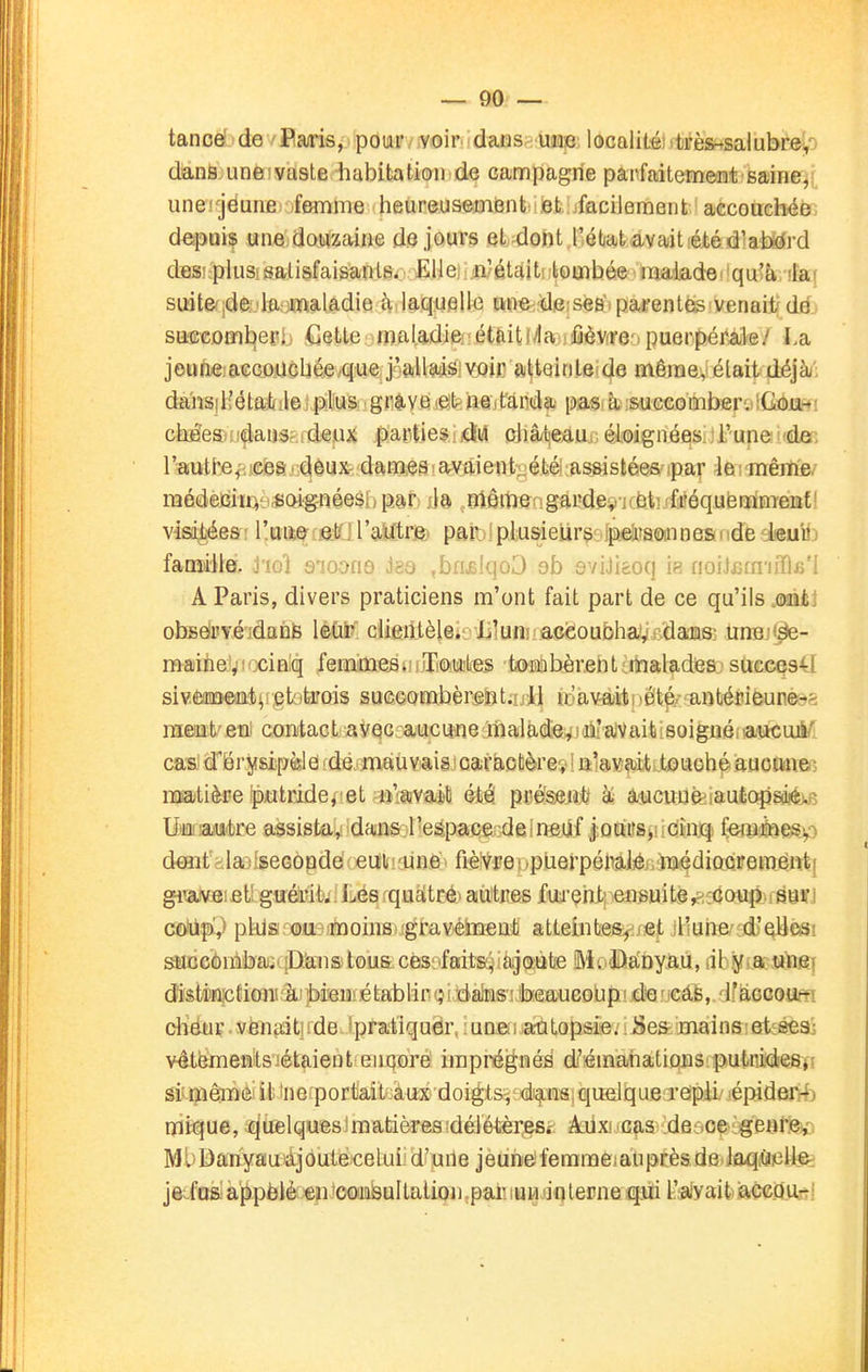 tanoe^'de /Baris, pour voir dans une localité)(tïès^salubfe!,') dans, une'vtiste habitation de campagne parfaitement saine, une' jëune femme lieureusement et iacilement accouchée deipuis une douzaine de jours el-dont l'état avait été d'alDirfrd dBSî-plusisalisfaisanlfi. Ellei n'était lombée maiade. qu'à >la( suitefide'la :maladie à laquelle une de.sés'i parentés venait^ dé safîcomtieri ^]etle mal.adieféttiiti/la fièVfre-i puerpéra-k/ La jeune:accouchée que j'allais voir atteitiLe de même, était déjàj: dajïsjliétat le plus ■griivei&t'fîeitanda pas à succombervlCiôja-*! cbéeau^aiiSf.idejux partiesiidliâ châ/beauj.éioignéesijrunei'de: l'autbe^jsfea i deux dames : avaient-été assistées ipar 4e ; mêrtie/ raédèi^ït^è^cMgnéesi) par) j)a rïièmergardev'KÈ'.tiifréqufenaliiTeiït' visd^esri l'mW[âKjr9,ljftrB) par;I plusieurs .fpdBaeaineadde leuiîj î&miWé. hol q-ioouq Jga ,bn£lqûD ob aviJi&oq ia noiicuriilk'l A Paris, divers praticiens m'ont fait part de ce qu'ils mki obsérYéidanfe leùr clientèlei L'uni acëoubhav daïas: ùnBj<âe- maihe'vîcciniq femmes. Toutes toaibèrent ■ malades succe941 sivÈaiïïeflffl4ii;eti)trQis suGçorabèreiît.ull u'avaitnétp^ antérieunésft ramt'eui coBtact avec aucune malade;^jà'aiVaiti!6oignéiïaticuji/' cas!d'ërysipèld idé.^mauvais caractère^!nla^p-titouché auconcG imtière piutridej'et n'avait été pceseittl à; àucuné^iautopsdiéÀR liiflilauke assista^ dans l'espacer^Êlrigiif |ûuits>!îCînjq- fem^nesyi d€Hif >laj;seGopde eut lané^ fièîVreiipiierpéMJéfj'iBédiacreméntf giweiet guéint; Lés quaitcé) airtrtes fui'çhirensuitér^:co\ip suri ûoWçx,) piils OU)moins.'fgravéiTîeM atLeinte%!jet il'uhe' d'elle^! ^]d6'ônibaic{D.ans tous. ces,ifaits;iiàjo:ube Mo^abyaU, iih5f(.acî)itiiîf disfeptionuàibieiMétablir';! dateifoeaucoLipi de■ cas, if£iGCO,a*¥T cHëiiç.vènaatirde.^pratiquer, iunfâi,autopsierSe& mains et:^ vêtementsiétaient enqore imprégnés d'émanations:putnidiesj! si! même il 'ne portait.aux doigtsv di^nsi quelque ïeipii' lépiderrfj mi fI u e, q uel ques ! m atières îdéiétèi^eSf: kùxa Gfiâ detioe {genrev Ml Danyau ajoutecelui:d'une jèunéferameiaupcèsde.Jaqi«ieUe; jeiusappelé en Gonsultalion.pai'.iuudnternequi i'iifyaitiaçcQU-!