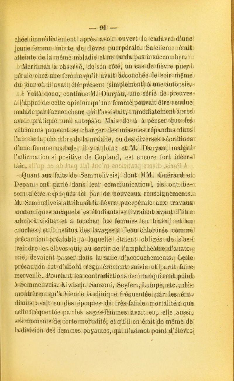 chée immédiatement après avoir ouvert le cadavre d'une jeune femme morte de fièvre puerpérale. Sa cliente étaili atteinte de la môme maladie et ne tarda pas 5, succorabervfiij Merriman a observé, do son côté, un cas de fièvre puei»ij péraio chez une femme qu'il avait accouchée le! soir mêinïij da jour où il avait' été présent (simplement) à aneiautopslèu<î ■:..it Voilà donci: continue M.' Danyau. 'une sérié de prcuves-i à l'appui de cette opinion qu'une femme pouvait'être reiïdooi, malade par l'accoucheur qui l'assistait; immédiatement dprèirfj aveir-ipratiqué une autopsie. Mais de là à penser qua:-lfii;j vêtements peuvent se charger des miasmes répandus dftnsl Pair d© lai chambre de la malade, ou des diverses sécréliônefr d'une femmemalade,'il iiy ailoin^ et M. iDànyau,! maigit^éy l'affirmation si positive de Copland, est encore fort iflcieu*! tain. M'a]) oo ob j'ij^q luîî ji-j m ?noioiJ.frR] s'isvib A Quant au«''faits''de SemmeliVeis^-'dont MMI ■Gaëràrdj^ato Depaul ont parlé dans: leur communication, ils ont.ib&rtt soin d'être expliqués ici pàr^ de nouveaux renseignementsia M> Semmeliveis attribuait la fièvre puerpérale aux travaux: aaiatomiques auxquels les étudiants se livraient' amïit d'Iêtre'j admis à visiter et à touche? fës» femmes Jeiv: travail jeti ieii couches; et il institua des lavages à l'eau chlorurée cômmie' précaution préalable ; à laquelle étaient obligés .dei is'-àH*!.) Ireindre les élèves qui, lâu «orbïKde l'amphithéâtre d'anat^jjg n-îie,-devaient passer dans là: salle d'accouchementSi! Gfbte: précaution fut d'abord régulièrement suivie et/tpariit!laine- merveille. Pourtant les, contradictions ne manquèrent;poiafj à Semmeliveis. Kiwisch, Sanzoni, Seyfert,Lumpe, etcudjik) montrèrent qu'à Vienne lachnique fréquentée par les rétU^ diâiits avait eu ides époques.de très^faible mortalitéç>qu9 celle fréquentée par les sages-iemmes avait eu, elle au^si,i ses moments de; forte mortalité; etqù'ilen était de mêméîdè'i ladiv^fsion. des ieuiines) payantee^,'qui n'adiaet paint di élàv.0S(_