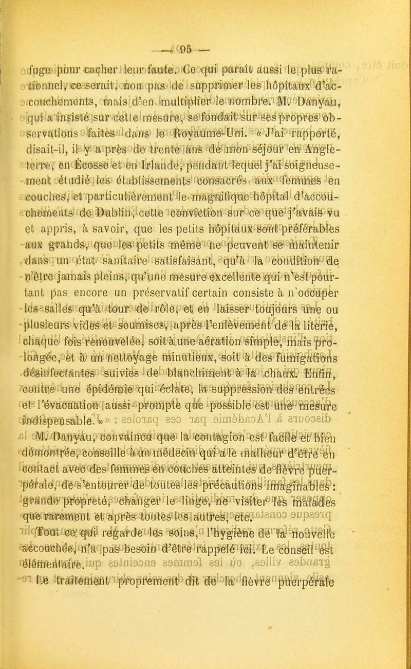 —^r95 — ij'ugei pour ca(jlierj leur)tajule:>iCe 'qui' paraît aussi le plus'l^a- lioiinei, ce seraiti non; pas de supprimer les hôpitaux' d'ac- icotrciiemcnts, mais d'en imultiplier le nombre. Mv -Danyau, 'qui a insisté sur cette mesure, se fondait siir gèg prdpYèsÔb- servfttions 'faites''dans' le ' 'Royaume^U^rri.  «•fJ'al rapport'ë, disait-il, ik-iyt'aiprèg 'dé trente 'ànè ^d'è^iffl^n séjOiii' -eii' Arigiè-  terr^j êrt^Écosse'et^ëriiiriandè^'pëHdfiiiïtiequel j'ai soignëuse- - meiti étudié :ieS' établissements' consacrés aux' ' -femmes 'en couche^j et particulièrement lie-rîïagaifique hôpital d'accOU- -chétoeiitsj'de Dublin, cette 'cowvîction sur ce qlie j'avaië vu et appris, à savoir, que les petits hôpitaux sont préférables ~mx gl'ahds, qtréfJlesipétitfe même ne 'peuvent- se* màiimenir /dans-un < état sanitaire' satisfaisant, qu'à, •M '•'èoiVditîon de -n'ê!re jamais pleins, qu'une mesure excellente îqùi n'est pour- tant pas encore un préservatif certain consiste à n'occuper -les-^sallés qu'à tour de rôle; èt en laisser toujours une ou -{vlusieurs vides et soumises, i après reiTlèvemeht dè^lâ Irtëi'f^, diaque- fois renouvelée^ soit à.une aératiori-sfrii^'lè^jSfHÉ^s ^B- ibàgé€, et iy uff 'flettôVage niinatiëux,;soit à des îtiiM^fi&^s •désinfecfàntès'' suivies ^dè^''blafii^JiiiTiieiib à^^^'',^^^ %iiM, ym\ù\^e une épidémie qui éclate, la^SUiippéssion dèS'ëhtrg^ 'St? l'évacuation ;aussi prompte que'possiblB^es'tî'une mesure ylïï4lispeDsabi6.'»» : esloijsq eso 'leq 9iraèbj5oA'l .é aiDOoaib Jemitaèt avec des^(mmièimm^cii^Umhtèëae^'é^'^jî/âê?- 'fôkîe>,'!dé^'s'entëarèt'iaêbftratêèllë8i^feâii«êay^îffiâ^a?ffêf: ^g?Siidf^q3ro'preté,''dhàilgè^^^ ^vMltei«m fâOT^s '■qtt'e rarement et ai)rès tontes les autres, eïgJ^^isnoo supao-iq •iil'lTout ce qui regarde les soins, l'hygièft'è aë'''fâ!^oîlV§l?e ^ouchée^■ n;a ;pa& besoin d'être rappelé'ici.' Êe ^c^n^l'-'é^t »ÔJéffifcrit'aiVf;.f'T^ >.9lni9on9 ■ôQmmdï ee\ ûo ,8oll'r'/ «sbfijBi^ -■^'i luà traitement proprement dit de' la fièvre puerpf^àîie 9