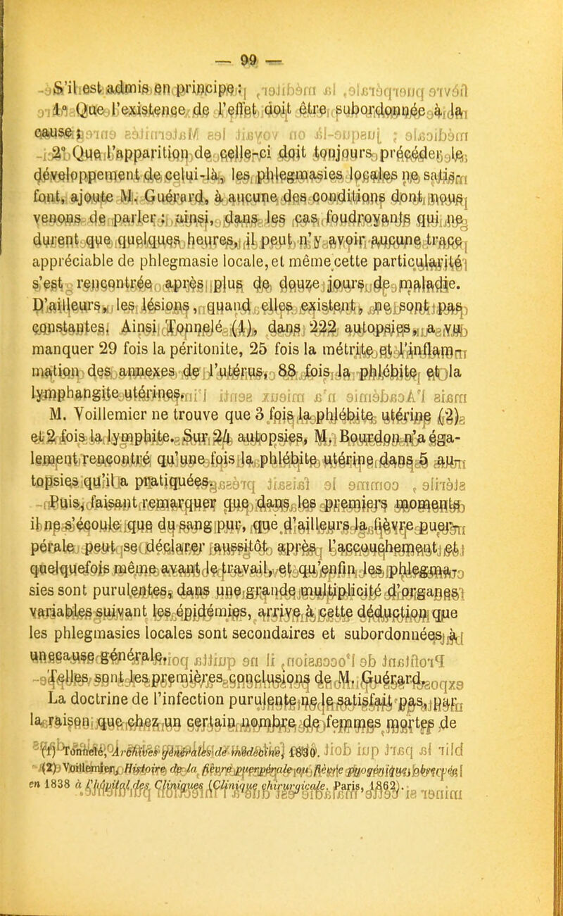 ^jiS'iliest;aiiïiis,en.priw>cipftKi ^laJibàni jsI ,9ÏJBiàqTOnq stvôiI causÇijùOTn9 eèlrmoJjjM eal iiB^^ov no i^l-snpgoj ; sIjsoibàiTi -Kâl.Qviftilj'ftPparitiQp^dçi/jfiçlJ.Çnpi dqit tQiijqurSipréç^egglj^; 4éyqlpppemeiit4^eelui-là,^ le^j,pj>lçgiia9,i?ies 1%^^ nje, saiMoi fûint, ajwie Mi, Qu^i'ai'd, à;aMçune;dps condit'ipiRf veiiQjas de ,pa,ri,eç ;, ,,uip.§i, ,daJQ^ le§ ;CaS|,fQudrojftn|§ flpjîjii^ durent que quelquQsS heures,; jl peut, n'y ;^voirif#qAiipg)li?ftp^ appréciable de phlegmasie locale, et même cette partici^^']l,^'j s'egt_ rçpçqntrée après plus de douze jours de mf^lft^e. jP'i^ij^He^rs, les lésions, quand elles existent, ne sojî,l^i|ia^) çftnsUptes. Ainsi Xopiielé (1), dans 222 autopsies, a yjft) manquer 29 fois la péritonite, 25 fois la métrite et rinflanim m^^tipn des annexes de il'^to^,j8i8,J)isiJa. p)#^^ l^phangite utérine^, j jinga ^ugim smièbsok'l simi M. Voillemier ne trouve que â.fpj^,\f9pl^élf^t% \è\kmp dih ^gf^ia,|^fl^f]lpl3iit)e.g^WÇi^a^psies, M. Bourtieg^gaa- IgBajBQtrr^MOflfeéj qg,ii^j»%ff|ishl^, phlébite, utMp8flèk9^g§^^ tQpsi^s qu'il a pratiqué§§^fi8à7q ilm^i al smmoo , sliiàJg -fiîiUis, faisant remarcj^pç P^i<{toj3ifif dfffifSSj^ èePKeîïte ibïie s'écoule que du sangip^iç, jgge JjglU^jjirg^^^^j^^u^^ pérale peijtkjS§c^léfil§|!^- m»??^^ ^^m^^^^^^i^i siessont purulentes^ dans nmim^n^iW^^^oj^^ipMàM^i \(pria|>le§ suivant les épidémies, arrive r ç§t^^^^jf^^|igpe les phlegmasies locales sont secondaires et subordonnéqsjjfi^j «n§gaM§gcg#ié^p.l^,ioq jjJiijjp sn lî ^noieBooo'i ob Jncltlo-iq „9^^y^,«{^ni,Jp&pgçn9i^;-jÇSggj^9ft^^9^4^^i^^5|r^ La doctrine de l'infection puruJgQ^ijÇgçj^igl^cjj^^jH^fo la«T^i?pnr.que.çhez un cerlaiOr*a,ç/ii);iç^^)feDH^gs flggftf^^de ^?^^.?taWfé)oJr^f>p(.v«fev de »wdéh\m) miè. Jiob iup hBQ\ rA lUd '-^tf)\!M(kTiff[^Hiftpire de la fièvre. ;'«7'(im/eio?V,/îéj5ffe«îi||oj¥^f^ajjfe^q;^( en 1838 à ^^^/cv Œni<jwss ifilun,., ^^'' '^'-^f-jPff;if.^|?^-ie ^9„i„^