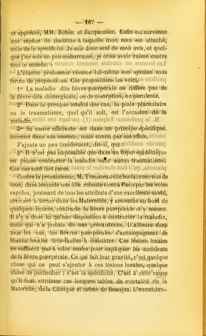 407 — •ét'{^ï)Iit^iélMM>; Béhïer et Jacquemiei. Enfin est survenue, tirtè ^{>êoè'''d<6irdOGtrine 'h laqmM'^tiW wom'leâfc'iatlachô; 'c^lle^'dè'1a''^lb'éùïfîc(té. Je suis donc seul de mon avis, et quoi^- '^yë'jW'^tiis'û'fttpbÙ ènibah'assé, |é orbis avoir raison conU'ç tiSiuiMe rff6'h^é^'4 sïïifnoo Jna'iuam aoilouoo m aaininot aaJ. féMe^ë'f>]^b^ësitfoHli'Ciyèi¥(^I(p(^Mk6lleià;ifi^ oJidsIdq l» La maladie dite fièvFê^ifét^'àlèî ««i'tlÉflPè^ffe ipan^e la fiëvi'é^dH^ éHiiSij^iiiÔlèi/ ofefd%ui{ësô-îp«m$Vfei]pj!)telfute^^ -^2»'^DWs5|a^îjbtë^tju^kM«fetéiéës'^^ ou le traumatisme, quel qu'il soit, est l'occasI^tti-GdèlJ'ifâ, maladie. yûJ ifiq (1) uiisqleY'luaaaslo'iq ol .1/1 3° Saèaé^^'êÉI^«rffêf'é§e îïlftïè««fllJCt)^peP^éeiâ^ incoimè^Qft«â'<à(fti'è9sence, mais'-èbWWfttpèi^lèfeàc^te.eiioual J'ajoute un peu timidement, dit^îll, 'épa^ènibora sbhiuq <{^h^'Wî^ed îihpofeâible que dansïinVdtfeVJé^déhlîliue 'ërf ^^sâë contracter la maladië 'Sa^s aucun'tt-aïXliflfetié^^ Cës cas sont fortl^é^^ ^ioq al isrioierio Jujsi li'up ,fijfi90filq - ^^(èoMm^ {1i^eX^^«é«ee«Mi3PMfeé&if^itêfeWait§§telfS(ife rapides, jouissant de tous les attributs d'une exceH%}tÇtë>^a-ft*^, at^iva'ftt4'>fi*mè'»^afeâiial«<?m^^^^ aé^MftÉi^tlioiM de ^U*Vï^'a6iiêift!l^^i'A#«fepBsil^r>W«^aÇfe8tfe^31àié^ ^tti¥îplîi'fejgàrflWsi'«éafffiéVpi<l^i§^l8é:bDîâlîl^l>k^«^^^ Wéf'^fe^H|l^aë'àfèlîêéfi8èô'feè9M<^ê«p«(îàfeVJ 1^ sâedMfefltfe de la ûèv,reipu€rpé!;ale., Ge,qw f^itv\eui; gravit-é^p'çi^ipe^gue chose qui ne peut s'ajouter à ces lésions loMl'éS'/iffiafelefUe cKosë'dè''iDktticlïlièi^': ' c'ô^t^ir ypMSît^ qu'ihffaut, attribuer! ces longues tables.„denino»àtalité/idp:)la Materfiîtë;' âé la- €lirii(ïuè é't 'ràêrfiè'de Beftujan.' liJ^rîCOïhbt^e-