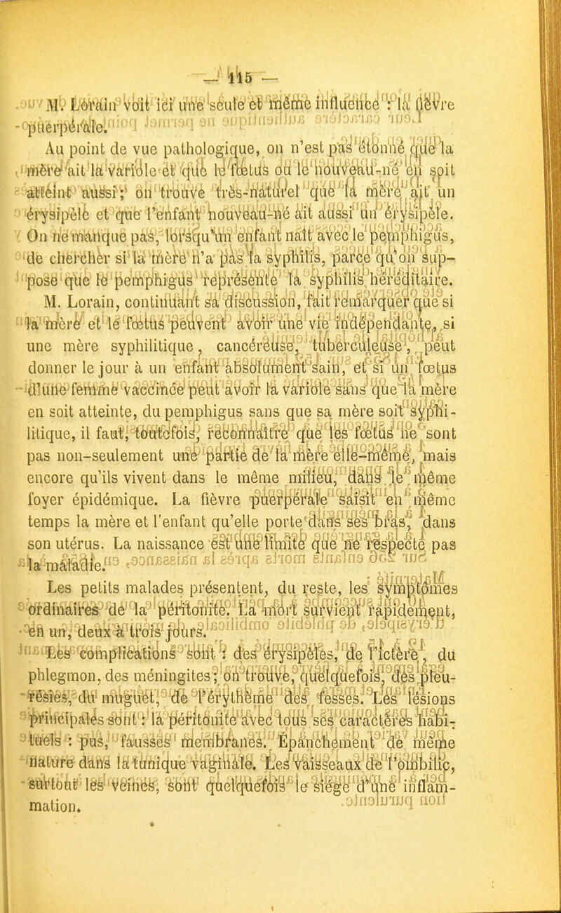 - '1^5 - >JV ]\îl' iWfdii' Wï ici u'h'e''sèule' ë 'lïiêmè iiifluelifcë'llëVre piierpér'al'el'^! J^^'f^^^^ au ojjpiJnyiiliJJ^ j i;jjjjnx,;y 'ipoJ Au point de vue pathologique, on n'est p^y'ëi&n'iyè C|TOa iMrè''aitiitiVc^rîyie^ér''(jlt^ 1^'ftetd's (JtilBHioteii-ne'en ^pit atfélnt' aû^sî;^ bh'^i-bàVè/tVës-^h'àtu^^^ un érysipèlù et qiië']'fe?i'ifâi'ii'iiouN^Hàd-i'jé ait rtdssi'un'èrjsipife. On rie nmnqiie pas/Ibi^s^iu^rn 'e'niàii't naît avec je'pQjîipHigus, de chèrChèr si lai Irièfô'h'a {iis Ta syphilis, parée'quMn'éup- pose' que le pemphigiis^' 'rë|3ré^èn'te là sj^pliilis'herecjitîiice. M. Lorain, continiittti't ^à'di^ôtisèionVfàit relràaî/q^^^^^ ia-'rnèrè'' et' lé foétùs peuvent ' àVoir tihe vie fndep'eridaiitç,,si une mère syphilitique. cancérëiisy/ ' 'tubét'cil|dùie^ ahi; àbsol'ii'mènWaiii'/ ét^si 'uii'^fœtus donner le jour à un enfàhi; àbsolii'mènt^saiii'/ét'si'un dUlile fenimè vaccince p'eiit aVoir là Vàribié's^ditW (^às'lk mè mere en soit atteinte, du pemphigus sans que sa mère sqit s'|j|4iîi* litique, il fautj -tètfï'dfbiyj fëBMÂiâlÂ^-'^ûèlSà'^M^ pas non-seulement uiié' mais encore qu'ils vivent dans le même nri1rè^i^,'''ââ||^.lL^i^êQ^ foyer épidémique. La fièvre 'pû'erpëFafe^'''^iW^ temps la mère et l'enfant qu'elle porte^dctff^sfë%/ks'^ dans son utérus. La naissance ëSt'liii^llkiîî^ ^clë 'ffi^^'^lspecte. pas Les petits malades présentent, du reste, les' l^mmé'mes ordinaireà'^dé'^W'ipi^oîii^^^m^yi^âtf^ deuk^'tt^ô1s^ftjùpsl'^^^'''^'^° ^'^^^^''^'î en un. ^>-5Ëèy;'èbmpHca,tibns^^'i;tert (fes^'^P^iPIs^lfe f\càâ\ du s^w^iiicipal^ sbnt':4â t^éf-itbiTité'iivW^^ 9teé!^': ''^fàiuséë^* riièiîib/àn^sl'^ïipâlnèliém^nP^W meike -mmt^mà mm^u&'v^m. 'teMiyà'ekulfe''f^ôllibîlfe, ■■ôttVtbkMes^'Vèihé^, (ïûel-^yéïMy^^feb''»i'item- mation. uJnoiuiuq aoU