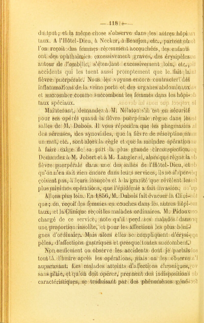 — 118(-«-- duilputijreliila lïiômo chose s'observe' dans /lesi aMrçs/ihôpiii taux. A riIôtel-Dieu, à Necke'i'^iàiBeaiiJoni,;etc;i^:partout[oti!'j; raiafmreç)Oi(t)odl©Si femiBçs récemméiit.aocouchéës, lesieirfanté onti^ejsi ophthalnQlcs excessivement; i graves^ des érysipèleau autour ide lin^Efibilici: is'étenclâtiit!! excessiwejTiflnt;^ etcj^oi.i accidents qui les tuent aussi promptement que le.ifaiit'ilaii:' fièvre')'piuèrpéifaleJ Noiisu i^sl iv oyons, .eiicor& contacter ! dëé inflatimatloM'de-lci.ve'impoFtfe^etjidep'orgaiie abdominaux!j.^ el j3Ufict>j)nber'.^omi1ie':BU(5comJ3eHt leq fémiDaèfl:d£j,ns tes hôpÎH jij taux spéciaux. .«liovsb iul suoii 9Jjp Jo9q?9'i al Mailiteiianti 1 Ideinandi^z;-hiWi Mélalonis'ili 'ëst^iipn\ isécurité pouc eesi iapérés quandilai fiôv'i'eiipu'enpénaJe irègne danq lèsi-jl salles deiiI^à(I>Aib,oi&; -lii vcius a'éponldraiqùç -leis phegmasies yA deâfBéïeuéesi, ides synoviales, 'que If^ fièvre de r-ésor-ptioiîiifrnii untmati,!et<f^, sontlalprs!la règle etiquè lanuiJindre opérationiiu à MrèaÊix'«g©3;de!tsa i pari-jliiiiplus:. gjrmde jbirctfns'pfâûtiqnsijq Derï«ïndezà)]y!|i Jobert età Ilaugierisi,'alj0i1s!que régno^kab fièvnej)]0[uecpéimld dans une cLes;isallés de^ r.HôteUDieu,'ôb9b qu'dnjiiieB ëaitîrieniëndore dan&ileiirs'Servicesyils iiéifapërHèq çoiwntpalatal ilQUFS iihfetiçcès;ët h \ la' gi*ayiité ■ que ;ré vièlent it^gs'l plusrjMirailiëS!JOipéFàti&n&,)qjaieil'É{lidémi a fait iiivasiûnq iio'up Â|loHis(piuf loin. Ea'lj856i!Mii;Diiiboië fait évacuai! Jà fîiiuMiôj queii;i/dn/ii©çoit\(lpsifenîiiiiesfeni€.oudhes dans Jbs,abteosi Jlôpi^fo tau^Xl^let laiGiinique rèçoitlèfrmalades ioi^dinaices. Mu'i^i'doux-^so chargé de ce service, lidtetquiitvperd; èes malaidès 'dansiiij uneîjjraîbDïtiQnriaiâolite^ !etj|)oui' l^Sî^affèctions !eë \ plus ibéiii^ gnes d'ordinairp; Mais /àldrs èllësîfeeiicdrnpliqùent d'éryBiqqc pèlesi^fd'affeotipiis gastriquè'^ iet-prèsque;toutefe succotnbeiitO Npii-lseifleHient on dbserve lesiiaccidents doMiijfe'jfpaarlàîsiloa toublà.«Ukadresaprèfe le& opérations, plais iont ile$(iièl^erJWB/ aupariajêàjnti lies maJades'atteints di'atTections Ghri(Miiqi,iei3^vo7 sansipTiiéi'et qu^dïi doit opérer,: prennent deà indis|3osition§ ob caractéristiqups, se traduisant par des phénoiîièn^& .^énéyool