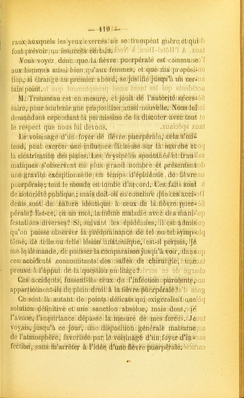 ^. 119 -t- raiix! auxquels les yeiixlcxercésinfe seoti-ompont giuôreiidUqLiïif) foufc'pi'év'oiiMii) insuce-ès eyrtîiiiljio'iV^ (• ..Mnid-loJûiri A .xijj]J Vou&'voyez donc que Ja fiè.vre' puerpéralè esti'cômTOifliïœo'I aux hommes aiissi bien qu'auK femmes, et qué' itlal'propôsUno lioji,>fei éLraiig6:auipremiei' abôiid; se:jLisli|îoijiiefqi'ï1à;i!l'h 'Cien^ujî taijii point, jf ofip ifr9m9:)qmn'iq ifiaufi irbfj] ?.9l îup sJnsbiooB M, Traiissëfiiu est 'eiKiTiesure^ et jouit cte ré^abdrltô'wt5cefs*éil pairo^ pburisduienir Uile pi%[Josition laussi/noin'*6lie.''Ncyi!l8'lu[lni demafidonè cepëiidaiit la pei-rtiissioii de la discuter idwttïîîotDut Jo le respect que nous lui dévons. .xujîioèqg xuiiJ JJéivoisinago'^d'ilif; foj^èti de flévre-pbei't^éi'hle,ficëb!$r&lM tendi peut exercEi'iiliîiB'âinfluijnce fâblréu^e sur ^àùifijftrêfeè et)oq la eicatrisatiôfi dës pkiesiiiiesi'éryBipèlb's spoiUiiié^/bt-il'auiilfi?. matiques s'observent eii' plus» û-rand nombre èt présenifenfeob une gravité exceptionnellei feh tèipps!.d'épidémie dëofiÈfwenu pueiipéirate';i'touit le tAoîide eil'tombe d'accord. 'CeS-laiis ^sdiîî & deiiotorjété'publique ; mais doit-oif en'cûilclUre f|denesiaDCïioCr délits.sont' de-iiiiturè idélitique à ceux de lâ-fièvi'ejpjUecvoil pérale?! Ést-ce;' eri uii mbt, la itiême maladie areé^des rhaniv'ijp festaiidns:diverses? Siij.'SmvElnt les épiGlémiespiilijeâk^fîjidmisioo qu'on puisse obstoVer ékifîifëdplTjinancëiidètite]! jm^^^^^ lômèyidè .ftfefejou'/tellé' lésiÔMlc'liiàtdnQique,'îest^il ^pèHnispfjA me-lq{dèmaûde, db poiifeseriJa ràmparaison jùsqLi'& voir, dansjup ces/.acbiidienlé .GoucomitantsI.'dësfMsàUéœ'^dè ccllii'ùi'gie!, JiniïSjjîJ preuMdjàrl'ép^ùi; dë:ia 'qofestioir;en;R 90 sb àg'ifiilo Ges dccideiits', fusseriti-'ils'cfeux dé ;rinfdcti'0hiipilrul3ente,'3nu appartieiilnelit-ils dO'pLein 'drtrit! à la rièvref|»(iiérpéEalë3o'b aông Gb!sdnt jlà ) autahfcj de points ■ déiioats qni exigdraièrib L\noIéq solutidmiydéfijpilivé! et'raria sanction absolue, mais )d(Hït-/iqie5 ravou'ey l''impdrtance dépasse la iTiesuré dè mes îforé'ds./JéuoJ voyaisy jusqu'à ce jour, u'ne disflositioti générale malsarneiufi de l'atmosphère, favoi'isé'e par Id voisinàgé d'Un foyer'd'i^isii-fia fectibri, sans m'arrêter à l'idéer d'une fièvre p'U6rpérf^]B'jM6ïî'i£o «4