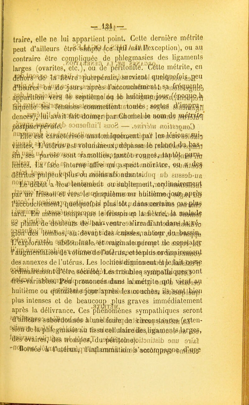 traire, elle ne lui appartient point. Cette dernière ndélrite peut d'ailleurs êtr(<''yrfji]>Ko'^cé^:'tlWïyôilAl&xceplion), ou au contraire être compliquée de phlegmasies des ligaments larges {ov^vïles'elc^^^^^^^ métrite, en âêM^'W Wfi'è^téi<i^u^tpéMe5pÈïimiôQi)l quftlftu^feigsaeu (!*riéji^^3^ià»jaé)oj*UVsa^pnèssA'(adcauoliéïB^ den(^é()',à|tiî'^^feil3ïà4t)^<M«fio[)aïriG(haiiieL(te mmiû§ J^Ptëii^ pm^ûéiféMê.^ d'^n9u(\ai'l «uo8 -— .ajthàUi ^toh^^\JKo^ Oî!.-ê''ëfekft''aJHeiifsktttfêlftferite (îit)!dalîitB]TiQî1t,7oqdittftififtnî§n'l plâPW'îiff^aHCtfti NfêPs9ltf)i(îïnîî!aîème)îau hùitièmeqQrt^^PÏ^ i^^î#èe^è'rà8àfe a<èiJfei^'iv©ntre9^ixDa(iams(àwirf^ig^ t^'i^'/orKl'f^i ^i^^ïnlflâlcaéCBva^iaâejjgiëBEqœt iie aaqi^iatflF ^*kii^éW{Wi^i§ê'v§rta(ia^iw des annexes de l'utérus. Les locW06tdâ@riQîae»iiilïjéib^Jtetafei3^ÇP ?M!Rttàî<-ëiAtaiÉ>ti5êU'& sôciiéè^ètesdTtïulïleq ay(Mïps1tll»cp3$§3ont *fi^!#^riâ$rt^i|»^^i!i(9r»aoneé9jéaM!ë \iaiméti^lm(yik mêi-iSà^ huitième ou qia*fiS%irà«^{8mlaprè83deEijQ©iji(îhôa? ïfo'fett^UJttffJ plus intenses et de beaucoujD ^\us graves immédiatement après la délivrance. Ces pfienomenes sympathiques seront ^HiîB%&P§%afe^dôdrté6i àixioèfjMer}d»]âciti,C5D(Çsi^ïiifm?i (giîten- ^iéjâftfc^tt^rifegfpflkiiâ^aù tifesi!^Jaeèluiaiiîèdîes,U-gaiï)a6^i}&r^, -n(SoPiçéelôîin43utôtafâflit5iiï|lsciTHBâtidiBjs'aG^