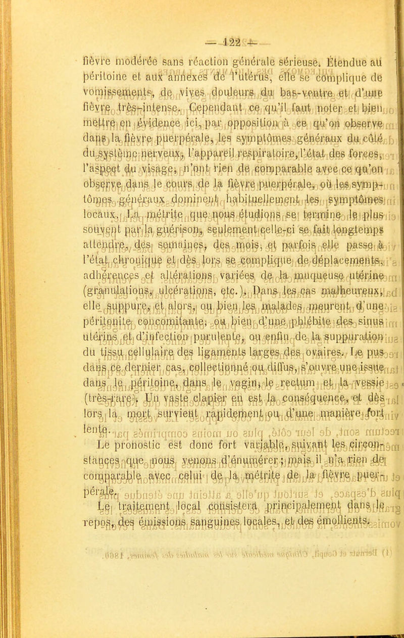 fièvl'e modérée sans réaction générale sérieuse. Étendue au |3ériloine et auj^ 'àn'i^ëx(^^ W 'Vlil'éfé',' elle se-'cèniplique de ' voii]js,sei;^iept?î, de .viyes. ,clpul!eurç, ^du] b9&rV.f#tviQ.reti. id'ajMB fièyrjç^,.^r^tT|ntens,e,i .Cependant,-cç,,qu'.^LÇçy^.ipplerj.eti b(sn;,o meWf|^]j^|V)^vidençe,!ici, p^^opposilioiip-^ observe .;: ; daj]^)la,i)pyrei,puerpérale^ sympiqines généraux duxâlé r > dUj5i^^l^ir)p;ji)0l;veA%, l'appareil respiratoire, l'état des forces, rasp,ç>Qt d^u -yisfigei ;ii|pn,ti ijLe|] ^^iporaparable ayeeice qu'on ' ob§Çf]y,^,jC|fn^ le pq^VPi.'d^ My^'^ipuerpérc^le^ oû iles sy^iip-,^^ ! tôi|i|qfgfg,ç|ié/;uu^^,dpm?pej|i.i^^ locaux3i;Jj.j3çj.fî?(é,tji'i|(^ji^ tgrp[iin,§:jilfijiîly§)iô soU\fi2;|t pPi^'ilfi; g.ùériso% seulen^entifiellfi-pi se.faîti lo^ugiemps altejî.fjî'jÇj,. d,^Sj soninines, 4e^r;ffîpjs, parfois elle passera / rétAt,,ç.hronif|)|e e,t dès lor^ se çompUqite; de déplacements^; e adhî^jj'^jiiçes ^ejt aj^l,éi;^.lipijs!, variées, d9,;j^a, muqueuse utérin© rn (gr^nuiatio^^,,[^.iji^iÇér^tjpji^, çtfi.)>;iP.a'^^i les,cas maJheur^uxi!,;(j elle ^^L)|^puf;e,^,et.alors,! q^^ péri,t.qfl|l,ÇjjCçnçpfflM utq-ji^fijjît!d'/t|feç,l,^9^fpy«:ul^,ntjçj, (^:|.!|Çf^^îqd%jlja jçuRg^j/'ï#9^niija du tj§s,u^,9fllyjf^lj;.Çjdes lig^ftmepts l9|i;ge%^^§,,'of?,^ire^>;Iia mh3-i dàij^ijj^^d^q^'j^^^flj^ '^^•'}j3q gèrnî'iqraoo eniom uo aulq ,èJôo luâl ob ,*noa muJoo'i Lé pronostic 'est donc fort va^g^^jjip^p^^ûviiiiit l;Ç^i.^fHj^(^nôff! stànçes, rfj^f^|pous, yçji^f?p^.jf|'éniiijiîérer ;|_n?m^_,il ^} coiBR^i^l^'?!ù?iMfI^^lHiM iêp'%v'Wéi-ri;tç j jg, P^''#q Dubriolù ann JniaJJfî j3. ollo'op JuûJ'iua js ,oo£qao'b eulq repofiçC^ é-i^i^fion^, s^pg^inq?,: lQc^les,,$]|,ç|^^ ^J^^âM^eimoyi
