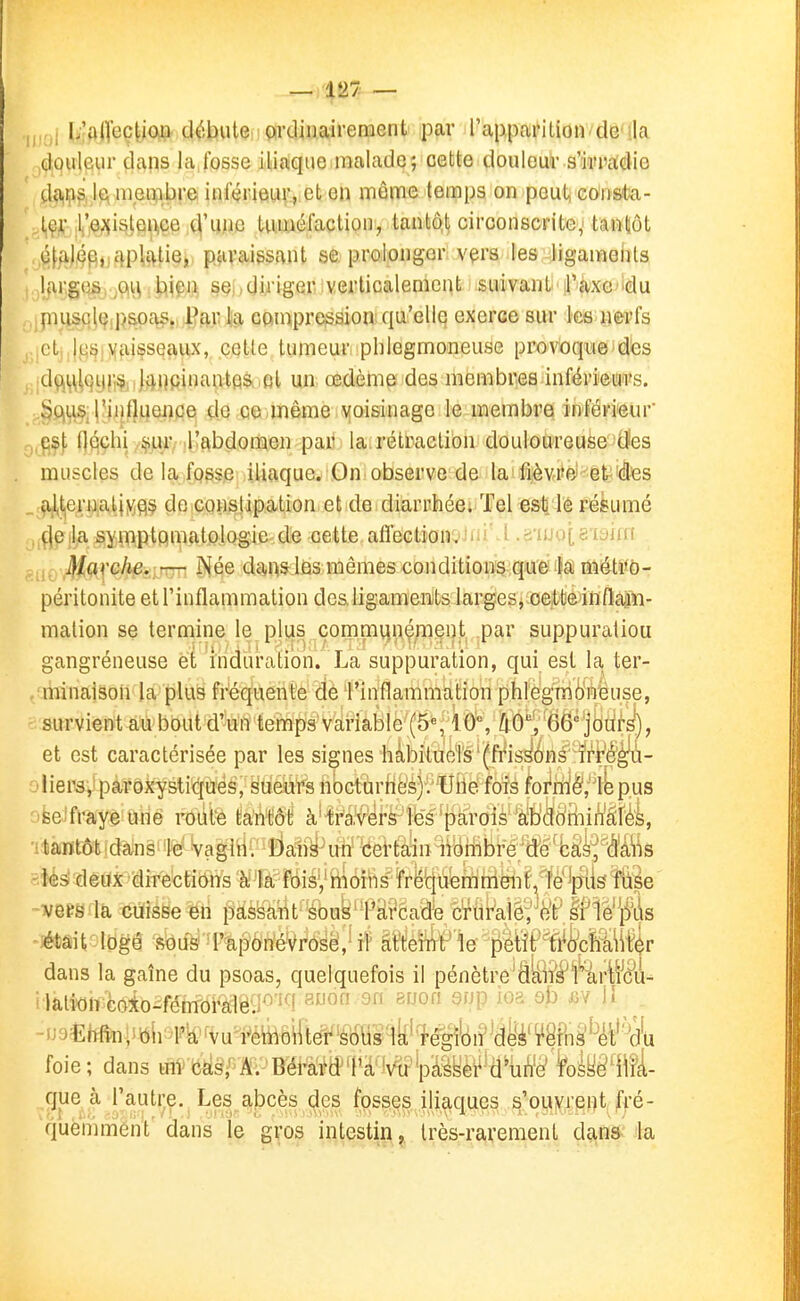 — 427 — ; I;'a([ec|io^tt d^,bute > çurdinaireraent par rappa^itionvdë'ila douleur dans la fosse iliaque malade; cette douleur s'irradie da,^!?; jt\ membre inférieur, en même temps on peut, eOrista- ,l,'^;{i^tei^ee ,4'ij>ic tuméfaction, tantô.t circonscrite,' tantôt ôf/i)4f\,jcip!|£^tie,. paraissant se. prolonger vçrs les ligameiils ljvr,g(}s, , tiiçift SQi)diriger verticalement suivant il'àxc■ 'du piuscl(^,pspa^,> Par lia conipre^sion qu'elle exerce sur ks nerfs etj,|(^ijlXai§seaviiX, cette tumeui'i pblegmoneuse provoque dès dç\ij\|qijj',^i J^Upinantas.fil un œdème des membres inférieW'Vs. l'influence de ce même voisinage le membre inférieur esji flqçlii ^ur. Kabdonïien pan la.rétraction douloureuse tïes muscles de la fosse iliaque. On observe de la fièvre et'4es . ^t,eru,atiMQç de constipation et de diarrhée; Tel es^ lé pésumé çjela symptomatologie de cette allection. wuM .iiiju|,aijjiii jf/arc/ie. — Née dans las mêmes conditioiï^^qtJ'é M méWb- péritonite et l'inflammation des ligaments larges j^oette'inflapi- mation se termine le plus çoinmqn^;iaent par suppuratiou gangréneuse et induration. La suppuration, qui est la ter- , minaison la plus fréquente de 1'inflammàHon phlegnii'inëuse, survient au bout d'un temps variable hO], 66'jdui's), et est caractérisée par les signes hàbiiueTs'(ft'is^énsïrt^^^ liers, paroxystiques, sùeiirs n(3cturhë's).''Uilè fois foi'itl§,'1bpus se fraye une route tantôt à^i'a'vers'lës p^ tantôt dans le vagin. Dans un eei'fcalin i\ombrë^W-h&fM\5 les deux directiônâ fois, moins ï'rë'qùémmëiif.'^ïe* vers la cuisse en pàëà'^t^'ébus' l'àrcade cruraïê, fe'P.Iflè'^^'ds ~;étâit:l0gé sous-1'apô'n'éWôsei,4f atteint le plW^kWiÛr dans la gaîne du psoas, quelquefois il pénètre'âte^'^rWcu- ^lali<)n•c(>*o-fô^IOi•aléU'■' ^'i '^'^P ob j^v Ji -iJ3£Wîn.tittli4''k''vui^éffi6ift^'^Sqkî'l^^ foie ; dans uiV fc^s^A. Bérài^d^'lM^pœi^^d'utf^ feîy^'lM^ que à l'autre. Les abcès (|es fosses iliaques ^'ouyrent fré- 'quèniménl' dans le gvos intestin, très-rarement dans la