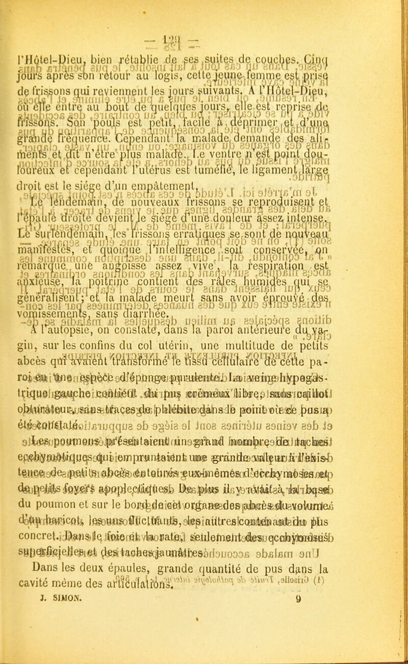 Le surrenqemain.Jes Inssojis errauaues,serSont de iiauveau manifestes, et quoique J intelligence ..sgiJt conservée, m sol 9iiummoo ndDqdoaob snn élifib çli-ïïD .ubuoiripo ijî~, « remarque,, une angoisse assez ,vive , la respiration .est J9 23'ir£nibio gfipmbfioo &m an£b JnjGfîaviua ,sî!fjpj3iri a.ooaxî anxieus.e, la poitrine contient des raJes, numides qui, sc„ generanseni, et la maLade meurt sans avoir earouye-das, vomisseraoïils, sans diarrhée., ... i • x „ ^-i-t, -aB.sa sîBjii/Dfn aoliaupaob uailini aolBiooqa anoiJib Al autopsie, on conslate, dans la paroi antérieure dt^.y^p^ gin, sur les confins du col utérin, une mullilude de petits abcès qûïmTMmi«é^feÏÏ^gâ^i^f(i'tafî'eTOt^e pa- roiLCtai'ifcii©nefp.è6i26dlép.bii^j$xçrtuteîiîtfâi3lia ti^û^Ui!i3ajiipheij(»îôia3é(it ,^1^ {coëjEnsâuiii'Mb^Qpla^'m^ttoliJ oteWnàïeui^j?fliiaiit)foiçe8^^|3l3Ïébite5^adb poiriëwiEacfe |)cisiip élg^tèotfélaléciJr/iuqqoa ob agèia ol Jnca asni'ièJu aoniav aab J8 9Ji*ftjp09tn9M«èJps'é^t»ieiïl}fiino^^atfl hannaj^rçololiaJAqchœaJ epudiyafelèiiîo^siSwêiempn'^^nàôii^Dfc una® ^•ànÛEswiïçmMhWisb du poumon et sur le boja^dfiieéi^iOt^sssdesiiwlMèffiduavoknlejs dqîJ^rhfti^CQtj, lâ$oB4i$offlicllfaiïfe,9l;epiaiitrefiîcoiflit(€toaiiafe jblis concret.i;JJan5)IIq l{ftiersk/liaoBate],l iéeiiiehieiitJiesDqcaldytoïâsHéb SBt)es;gpje|Je^).(^ çlfiskofeewIauîîôitbesàriouoooB ab^ism onU Dans les deux épaules, grande quantité de pus d^ns la cavité même des arlîêula'li'àn-i:'^ ■^^,\3V»vvl ,diosnô (i) J. SIMON. g