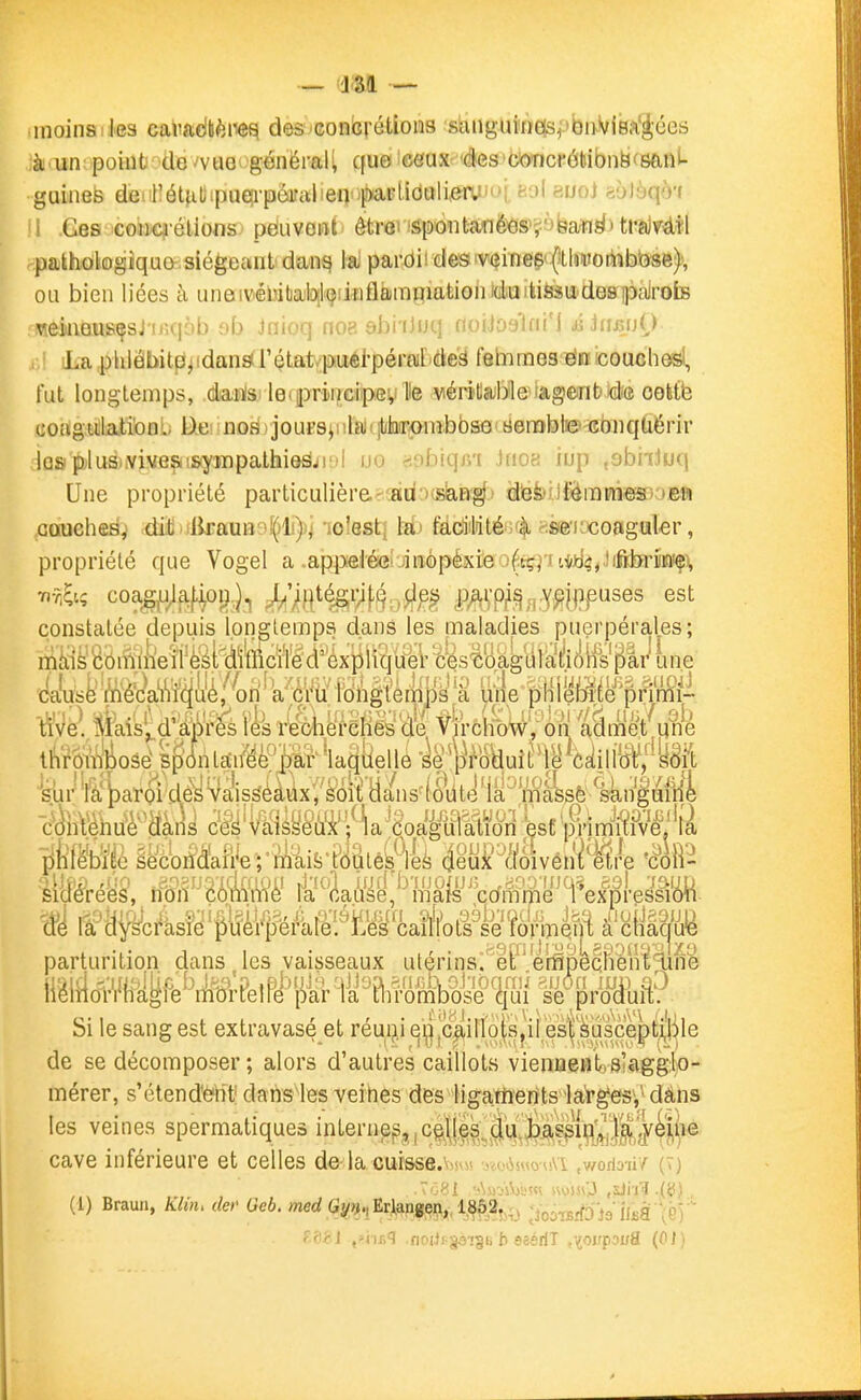 inoinsika caliadliènef^ des'Concrétions sanguincfe^ ibii'viBa'Jées à un; point' de ^vue^ généraH que ceux des concrôtsibn^ceanL guinefe deiil!ét^itipue!i-péafaliea 'parlidtili,eauui,ti'j| auoj feolèqô'i \ .Ges-coJM^^'élions^ péuvont' être» !Sponta'në^s>^*3baii^)tfa)vé.i!l pakhûlogiquavsiégeantdanq la pardii desivcîineçt^tlimoriibbse), ou bien liées à uneiV'ébitialûslçiinflamniatioliiditïilifesU'despajrots veiiiQUSÇsj !iH|6b nb Jiiioq noc'. ybi iJul; noiioylii! i jjjujujO La phlâbit^^idansf rétat/puél-pérEMF^eë febimesfëBicouchefsl, fut longtemps, danlsi leijiDriiicipev He viérâtla;Me^tagent>idie cott'e coagiilati'onl- D.C' nosi ) jouesji ilaicjtilarjOnibbsû senabbe- eonquérir las plus-.viveçti&yrapaltii&â/i'il uo «obiqjn tnoa iup ,9biiJuq Une propriété particulièreefadoœlaia^:) dtefoilfôraraeaBOBft couches^ .diij){lirauB?liJli))j 'loîesti U> tîddiiMtéiu^ sse'iocoaguler, propriété que Vogel a .appelée inopéxieo^tçj'itiiJtj4,.)i&toiiiaif\ -n-ti; coagfj^lfif^oi),)^ ^;j^j^ié^v^\^.J^p |)^\-p^^,A(j?i|i^uses est constatée idepuis Ipnglemps dans les maladies puerpérales; niitis èbiïïiiief ^élMïto^ î^s^oàgiilaièfSifë'^i^ une (k\i'sk'iyi'è'()a!iVî'(^li'é,'^()ri''^^^^ ijiie pHîefïrfe'prtiWi- We. ilikîs'^d'M'es l'^Vr'^^^^ VtrchWv'onl aâmet qné ti^ïèfi^ioséjpdnlSiïë^P^ 'sur'fa |)ar6i desVaissèàuxV'sm^^ ~c()hVèriuè''^àris cé^'Valsyè'ù'x''/'la'doaguiation esC'p/imRive^.'la liMbïMeèljriïïafi^e^ i^'ÛvéMje éW- sidérées, îfbiï m âls^ ^ ccfm m H^ex p r esli'(!M ■ parturition dans les vaisseaux utérins^'^eP erfipMliènï^n'e !i^lîlo«iife^^iift3\'PelPé''iiï'r^«^Biiœl^Sj fe^profnf^^ Si le sang est extravasé et réui?j q'^] Jc^ino|'s,if es'|'^u^^^ de se décomposer ; alors d'autres caillots vienfleBtiSlaggliO- mérer, s'étend'è'riti dansies veines des ligarîierîts1aVges*,\dàns les veines spermatiques interne^,,c^g^ji^J^s^i^g^^ cave inférieure et celles de-la cursse.\>s\« -m-iiss^^ouM .v/orio-à/ (T) (1) Braun, Klin, der' Geb. mcrf Gyr^, Ei^feng,?!^,, 1M2î>4j ;ioûTBrftl9 îliià (é) 