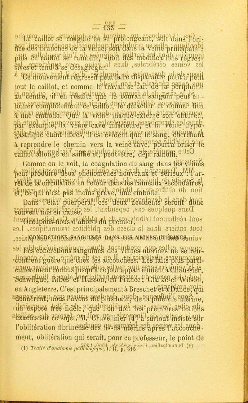 ^ ^B'B^liWv^W^n'if l'ëèfesSîf fJMa%ift dïPiffâftrt i5ii?f^k^pi{ tout le caillol, et comme le^'aH^aM^îa^Wfe gMiM à reprendre le chemin vers la veinë'ét^ë^'P*iâiM^â''iit^i^eî'''(è Comme on le voit, la coagulation du sang dans ^f'9?^Bêiif^af^LfiB9s-â^â#)flîdi*efâi'éf!^'''^ ifismolbèi Jnoa esJ .50(jpi)fjmiJBnl asJidèlfiq aob asaisb bI sriiîb e'ioiJno JuoJ -SmflP! Ri^^'À'îfliiéMf.^c^^?^^MeVtaà9-mî%fe^ en Angleterre. C'est principalement à Breschet'%l^I5kH€ef|ÇfAi mwmrmi^ im p wrft MÉ'^i&^ia^to'âeqaf^vfèBi tk m^ne, l'oblitération fibrin^Hêg ff§sâ§^œ!i^4^?OTa^o^é- menl, oblitération qui serait, pour ce professeur, le point de