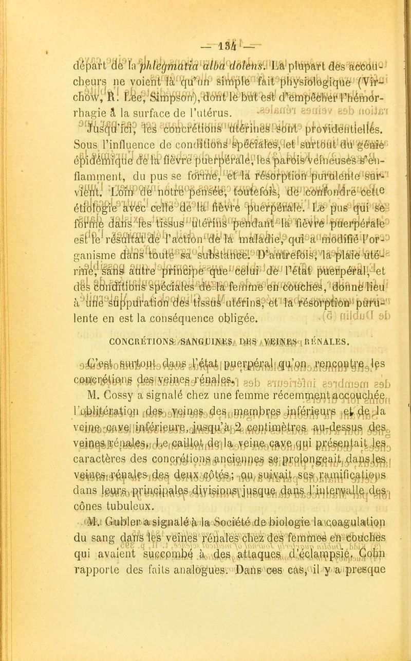 dWêiWh i>htètjm\^â mb'à%'6Tk'mA^ pMtbaft dès IcfeÔUû ^ cheurs ne voient là''(îju*tin simple fàit' physiologique (Vil*-' ch'oiiii'ïl! ftfeéi'Simt!)yoh%'a'ô^t1ë Mt è d^empêeh'ét* l'hém(îr- rhagie â la surface de l'iilérus. .asifiaà'i asriisv esb (loijB'f Tèâ ^=(i^iVci^élibilViïïfeinëy!^to pfovidélitieifés. Sous l'influence de contlïti6ft^'fe\Dëéîâfe§/lel;'si!iVttifcltJd\i''^ê^; é^iMffî(i[i^(fèMïifièVrëpiifeMëi'a^ flamment, du pusse t'di4Wé','%tr1à fé^orptibn pi^^^ v'»i '±m'W'm\,i^''^èxim'? mMAi, dë^'côW^on'drë• ceïte éé>W^^'^^Û c^mm MWé fjiùét^pérà'lè. -tiu^i|ui''ëèë fËPlÉ (3âfe^lfes'Hrèyu^'J{ilMipdant la fiè^'t^éifiâ'epfléi^àté^> es#e^r^^^îM;?^e'4'a'é'rfàn^'(ïè'M'^àladie, qui^^à^'m'ôdiflé Tor'^-^ ganisme dà!tî§%uW^'iâ''syàtkhW =D\autrefôisria plaie utéU^- ri^^^^fiS âtiiW''pnH6ipe q'ne^'celiJ^^dé^ puerpéral, et péciales de la feiilm^^'yw^ôôuches, donne liéu- à'Hiflâ'yfij/pifration des tissuà utérinà?ét^îfiï^sb^*féW>p£?W lente en est la conséquence obligée. ' nildijU si) CONCRÉTIONS.VSANGUIJVE?.- E^BS / Y/EI&!^!^'îRlîNALES. 9»fi!)oRWlloMy te ^Vj^^a^j pj^ej^é^i^j^i^'^fl^^r^figptj^glps ceiii!$ri^m§ (fe§fy§î^e§c^'gg^)g^-] 8915 R-ioonèlfii ?.9idm9m séb M. Cossy a signalé chez une femme récemmje;^t^CjC9,^(^^g^, v§i8^%Kéi^§,,cj9ef(a^yift^f^§}l%^Y^ij3^,ç^jî^,qfj(i caractères des concf]^ion^«^nG^gi)ne§ Si^ii^rfilpngj^^j/ij-çla^^j^j dans lg<^-^,^nwjtt^l^^s4iYisipn5vjHgq^^^ cônes tubulcux, • -«it.i Gubler ^a signalé à'la Société ide-biologie la\coagulation du sang datts les veîhe^' rér^aléë clië'z eîi'couchés qui avaient suecpiTiljQ AM\(leSvML&q^eç>,. .d;,4o]^^^?pp^,^^,,(^0|^^^ rapporte des faits analogues.'Dans ces càs^ al y aipresque
