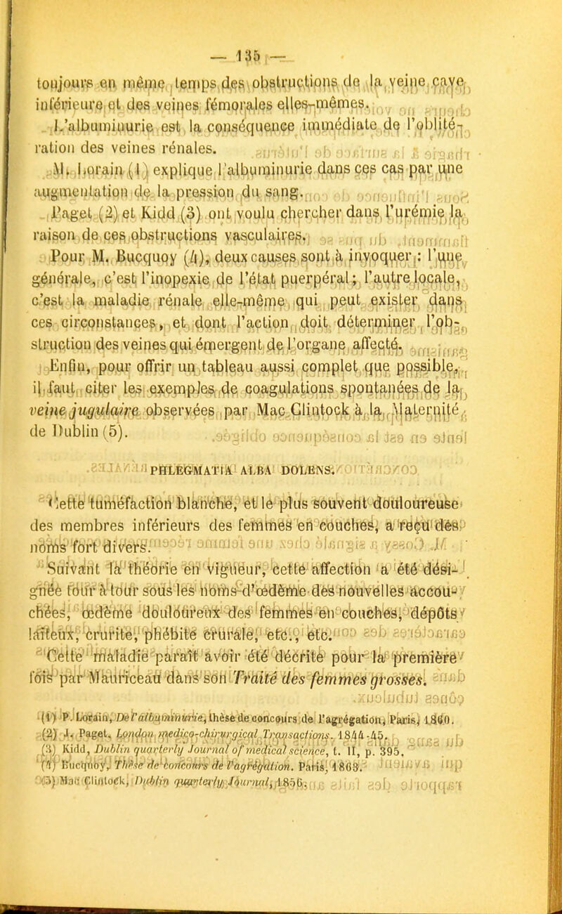 - 1 r-r- inlérieurQ,ql dçs vejnes fémoii^QS €!l(es-mêm€|^,.,j,^^ «iporb J/albumiiiurie est la conséqueiice immédiate jj^ l'obîit^^-j.^ ration des veines rénales. ,PAnèUi'\ ab ooul'iue sA S Jr^^riT M^.,j^çir^iiv,(|) explique l'albyminurie dans ces cas par line augmontatiqn.d,*?.la pression ,du sî^ng.uoj ob ooiioiiitfii'l Huoi. i'agel (2) et Kidd (3) ont voulu pl)^r,ql}e,|'(|^0,f,i;Hpfffl.i?,/^^ raison de ces obstructions vascula^'e^,j ■:)?, ■,a,i ni) Jnofnfiij-.i! Pour M. Bucquoy deux causes soatj^ fnyjpqir^eri: l'if^qÇy générale, c'est l'inopexie de l'état puerpéral ; l'autrelo9a|e^; c'est la maladie rénale, ,^jle-rmêi]}e, .qui peut exisj-^v, ■'^^^]^[ ces circonstances, .et,j(iont TaçtiOjnii.doi^t. déter|ij^ijp,|}^.j slruction des veines qui émergenti de, l'organe^ '^ffpiffB^^> Enfin, pour offrir un ,tableau aussi complet que pps3ib]^Çpi,j il.Xaul.,Gi(,er le^i.exemples4e coagulations spont^ji^^s.^p j^j^ veine jugulaif:e observées , par Mftp .Glintpç.k ^,.l^j^|\|^l,ei^|^j^^^ de IKiblin (5). . .aègiido ôonaiipèario^ é{ jae einai! PBLÉlGMAÏiil' ALBA DOLENS. '^' i'iefcife tuméfaction blanché, ét lé plus souvent douloureuse' des membres inférieurs des femtnes eri e<)ucheSi a 're^it'déep nb'iVîW'fbrt dîv'ei's'.''^^.'^^ ^ ôuuxiui anu àjjiiisii jx --^^o'O.Mi ' ^'Saîvairit li^'thëdfï^ ^iï'Vîpëui^^^feeffé'kffectftih 'à''été d^^J.J. gvtéé fdifr à-tdur sous lës iibtyis^d^oèdèrti'e dè^ nouvelles accoU'jy cïi'éé^l ''Idédërné dbuldtn'eiix des-'fêtnmes en' cbuch^â; 'dérpÔtS/ lîfftefèrbMtë',îiliébit'e &Vbi'à'lè;etC:', étc:''^ sob c'fiuiomGd ^■'t^élté''^Wà1àdië'pafaîravoir été' décrite pôlir^lâ^'^^ffèiftlè^êv fdt^^pàir'^^iMceaù dans son.T'fâi^^ des femmes tjVossès. sf^^b ,:rij.'jhj(1jjj asnôp ï(C')iJFJWhjàilipœ tàlbamiitwMeit thèse de cotic8ur3:de l'agrégatioaj ÎPâiCiBj IjSlÔO.