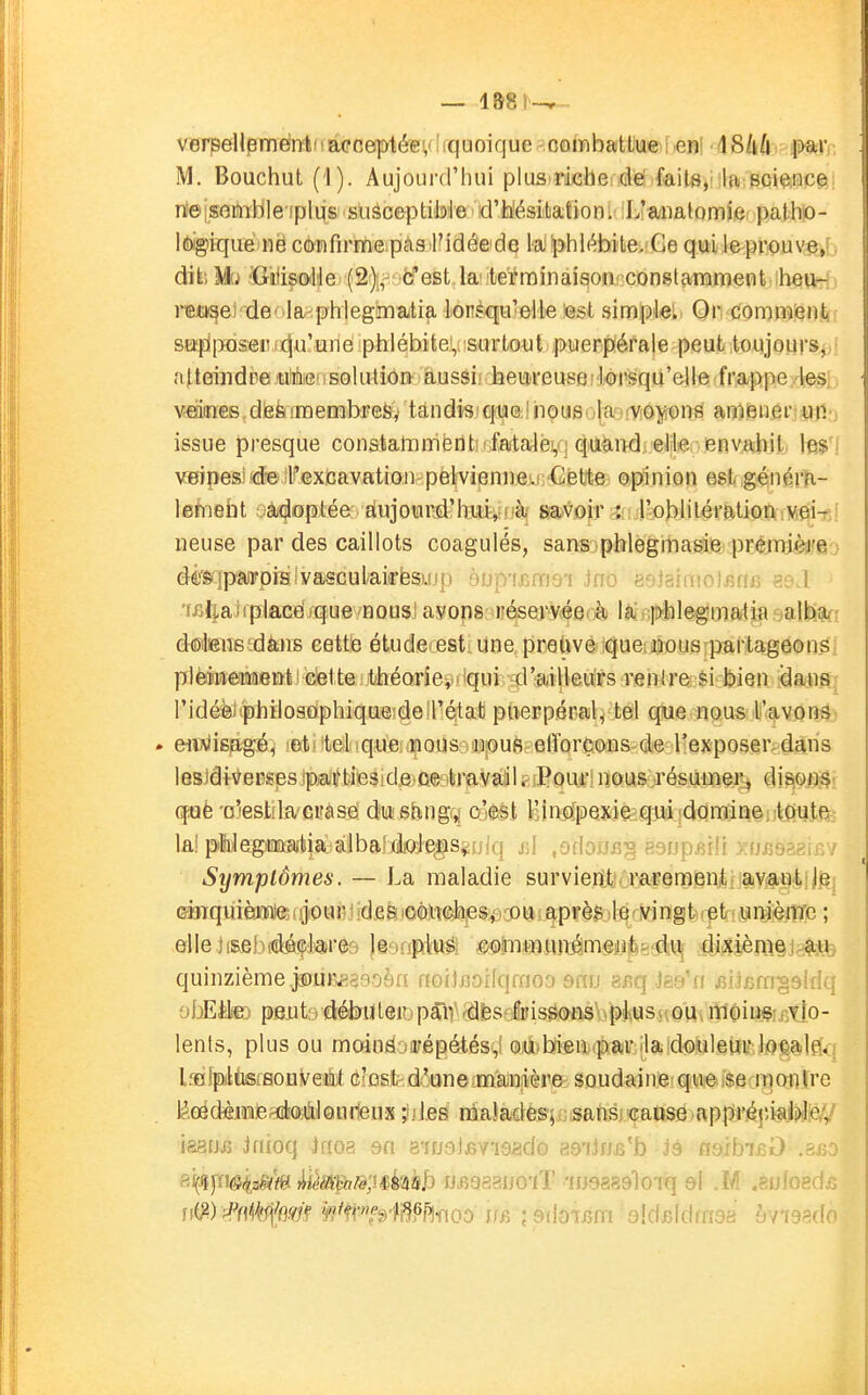 verpellemèntiiaeceptéev iquoique combattue i«nl ^Skd M. Bouchut (1). Aujourd'hui plus riche dë faits,' la Bciftiice rteisotaible iplus susceptible d'h'ésitaiiori; L'analomie patho- Idxgiiqiie ne confirme pas Fidée de la phlébite. Ce qui leprouve,r; dikî Mki ïGnlisx^Me (2);,' b'est k' terminaifjon constamment heu- rejci§ei'de' ia,^phiegmatia lorsqu'elle est simple!. Or comment sefiposer ^u'une phlébite,-surtout puerpérale peut toujours, atteindre ■ solution àussif heii^reusei l'Oi'squ'elle frappe . les, vesiines^diefeimembrefe, tandi'S!€fiae.!houeojajfV!o^t)n8 amienêrîun- issue presque constatTimëritîrfata4è!,q (^lU^iTdieJile envahit- les'i veipesîfd^ il^Gxcavation pelvienne. Cette opinion est générli- lemeht oàj#ptée: 8iujour#lTui,' à savoir ; l'oblilérationiiMei-fi! neuse par des caillots coagulés, sans phlegmasie première > dèSjpâiroiBlvasculaiirfesujp àup'i^nns'i Jno aojainiolfine as.l 'liiliaiiplacei/que nous! ayons réservéerà lài .■.ptilegmatia ^oMm ddsens'dàns cette étude: est. une preUvé ique: nous partageons,: plèiiiieTMGnfe! cette t'héoriey 'qui d'ailleurs renire si bien dansj ridéèiphïlosGiphiqueide l'état puerpéral, tel que nous l'avons- . eiiAiisagé, 'etrtelique nous nous elïorçons de Texposer.dans lesJdiveï!S)3s.ip.ai'ties!de ce travail. Pour nous résumer, disons- q;Qè 'oiestda crase dush,iig>^ c'est l'iiyïpexifequijdQminê, toyiei lû! pàlegmatia alba' doJeijs^ijlq rJ .odorifi'o ponoRHi rn^ssfir.ov Symptômes. — La maladie survient rarement av^tot;je Gdirquièm)e:njour hdfi&iOOMla,esi. ou a et unième ; elle )(£eb((iéç;laré9 ji.gnpltt^ ^mmiuiémeiife-du dixièmejcM; quinzième j®ur,£33.09n ffoilBoifqfnoo 9ftij a^q Jaa'n ^iJern^alda obEàte pexit'vdéfcnlteiii pâiV ^dfes8toisé(5ms\\pl,us,((oU^itlC)ii3gij5tIo- lents, plus ou moinfi(:jifépétés(,1 oyibhtien par la douleurJflês^lflq LfflfpltisfBonl^eét û'fost-d'une manière soudaine que i$e monïrc lâddffiiBieadîOii&lQnrleux jiles malades; sansi caiise appréçu^.WicV iâsfjiî Jfiioq Jfioa sn a'iuaJfivieadû as-iin^'b j9 nsibi^O .a^o 8i(Jî|ïi^j(f.a«ï'/e ))iémfbiè',i&kiàh fJiîaaaiJO'iT -iiiQaasloiq al .M .aofoed^ ri^) mk^m ¥iP^$WP^mt ifis ; sdôijsm sidBldrnsa àviasdo