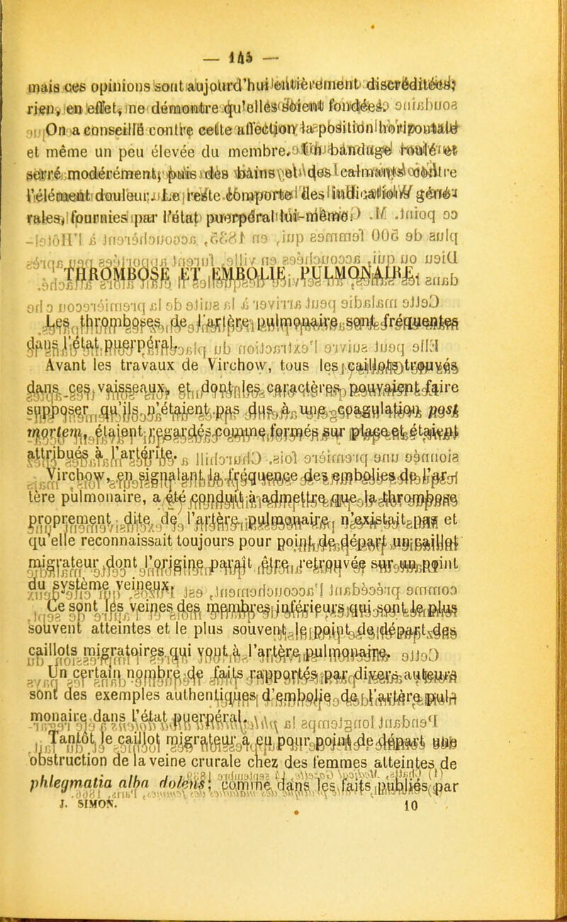 I 4 — l&i — mais G«s opinions sout aiujoUrd'hiHJiwil^ièrdment discrëdilébtiî rm, en effets ne'déraoiatre4u'ellés<jl6îea'iilJ fon#eàP 0Mijjl)U03 „.:0n a conseiirâ contre cette alïeûtion'^a^pWilitinilvVi'ipoBtâW et même un peu élevée du membre/jCih!tdndug<el M'êm md* modérémenis»^iaÏ6 stJès ^kiàins veb^cle& l cafraMi^^o64K*\t i-e l'élécaeàt' douleiu:^ i Jue | l'eâe .èônaport© i 'fles ' SwBiii^HWiï^/ géné'J rttlea,ifpuriùesjpaiM?BtaJ>puePpémliJ«4t-n[îto -I/î -Ifioq oo -ioloU'l il Jriyi6floi;ooy;i. ,g(.8^ no ,inp aamffial 006 9b aulq ^y^M'î^iRTCémkDfilq nb noiJor/DxsM Q-iviua Juoq 9ll;l Avant les travaux de Virchow, tous les|^%i|l|P(llÇ)triÇfi^^§ tere pulmonaire, a^^^^j^gi^^^tji^^-j^/f^p^^^^ol^ij^ifQjO^gfi^ qu elle reconnaissait toujours pour goi^}f^3^^5^éB^çf,p§ig^jyft{ zi^oê^o^J^^'^W ^^^^^^^ ,tn9rnoflonooor/I Jnr.bèoènq gmrfioo souvent atteintes et le plus souvei^|^jg[^Vplci^^[(^p^ts^fl§ sont des exemples authentig^^S[4:,^f^p^^g94e,{3i;^^r^p^la S.;^'f^f!>^1■&^.^H^^^^^^ B\ aqmgJsnoI Jn^bng'l 'obstruction de la veine crurale chez des lemmes alteint,es de J. SIMO^J. ^ 10