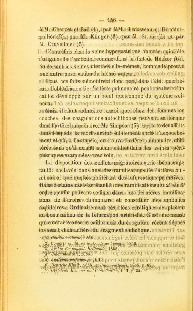 — iàà — -MMfiiGhi^mti pt BaJl^li),! pat MM-ji Tcousseaus çtilkimonL- epiçJlièrf(f2^ par M. ■ fclinger,(S), .par.M. iStrotil {h^ efc'pâr M. Cruveilhier (5). ,8onj3g{îif;n ènnob «M (up li iD'autcélois c'est la veine hypogastrique obturéeiqqè-d'été •IfjiMfigiBe./iHeji'eiiibolie, comme dans leï.fait d^ Hecker (6f; ou ce::s(Mik:les,;veines uLérines elle-mêmes, comme le pcoiaUè .©nfeê-autire observation du raême^^ïuqtçur^iiodfna «:ôb âiàiiug; eWéï^m ces faits démontreiat daatc qn^^atois l'étdt pner^é- iiéipiUûbèiibéàJaitioii' de ; Faiîtènee. pHloloBàiré peut résulter-d'un caillot développé sur un point quelconque du système^vei- ■ireiix£'î sb aoJnijJioqmi ■èaou&oiïiai&i a&i 'isquaoo'D wbii wA zuiéaiseil ejftiafeoàdTEEeWBe .lawsBDqa©i!ffili®K:' 4efe, feimmes ' en couches, des coagulations autochthones peuvent. se former dagaiérl^rtèKepulmohaine.' Mi- Simpson (7) rappôrte deux faits dafîè'déisîqa&ls' iai'mort^sapvéïîfevsubit-ement après l'accouche- iœeottetrgùpi l'autopsie/onî ti-ouv^a i^ai'tère' pulmonaire ôtlii téEée?saBë qu'il existât aucun eaillot'. dans;- les veinesi^rii. pihiéïîiques!examinées avec soiq.uo eiSèbiSY no'id bioIb insn- La disposition des ^daallots migratoîiiéte^arie beaaceii{i^ tantôt enclavée dans une-fées fTamàfieatïoins) dè^^airtèreo^ul- mbEMiTrej :(|iU3éiqas^f©isrjpb}Hébamît' dëi'feifunGatiom'priiteftiiVes. JîàlTBB'deFtaèBSicoas is'airrêtenti èides îramifîealio'Hs du;2?)«ib oc^peiqenfire pouvant sefixer dans les dernières- iraraifibat èifixnsi de iUarlère pulmonaire et constituer -des- embolies dai^ièlajreBi'. Ordinairement ces blocs erratiques se placent aii^<^ea'uîJi!Qilieu de la bifnpea;tion 'ar-térieIlêaJ©.estiUne masse QuijeoBiraste avec le caillotînodiF' du coagailùm récent déposé jjiKftMiont eten arrière du fragment eaiboiique.jioifijGV ni 1 lua Arçhiv fib^phy&içL Heilkundel ISbbi , . ,, , ,{/) OmdriCi Mtmou's anclCminM^