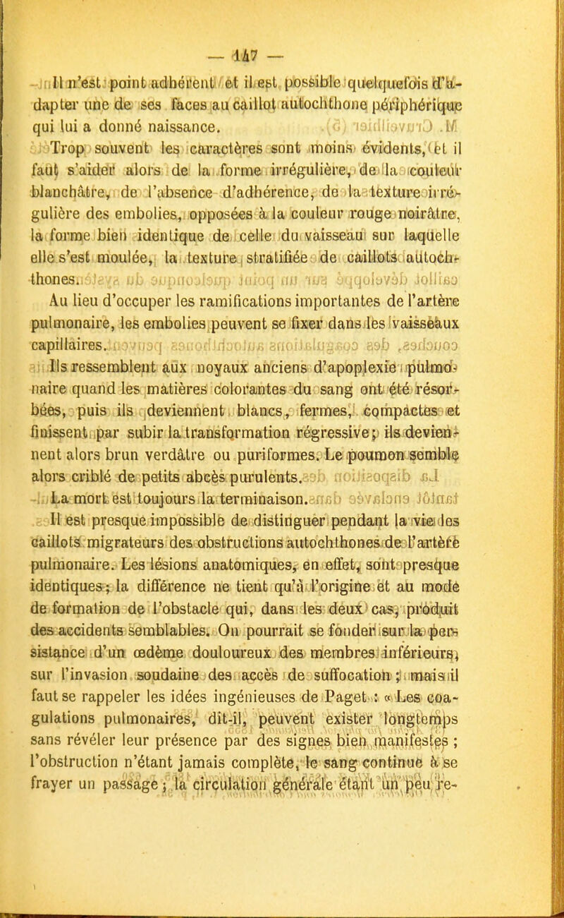 — 1A7 — ■ Il n'est; point adbéi'ent et il.ett possible 'quelquefdis dapter une de ses fàces au caillot autochthone périphérii^up qui lui a donné naissance. v<^; 'laiiilisvij'iJ M Trop souvent le^ icaractères sont moins' 6vidGnls,<èt il faut s'aider alors de la forme .irrégulière, de lia icouleui- blanchâtre, de l'absence d'adhérence, de la texture ii ré>- gulière des embolies, opposées à la couleur rouge noirâtre, la forme bien identique de celle du vaisseau sur laquelle elle s'est. Dioulée^i lai.tâxture.| stuatiûéeLdeivGailio.t3v<aUtqGiit- thoneSiot cupiioylofrii jiipKi tiM 'i-iH h-\(\iAovbh ..toIliBO Au lieu d'occuper les ramifications importantes de l'artère pulmonaire, les embolies.peuvent se fixer dansjlès ivaisseàux capillaires. ssnofîlrfoolnfi gnoîlBljJi^.fîoo asb .aeibuoo -;); .Ils ressemblent aux noyaux anciens d'apoplexie iJjitilaQiKfe naire quand les matières colorantes du sang ont été résoi^'^ bées, puis ils ^deviennent blancs, fermes, compactes: tet finissentMpar subir la transformation régressiveils devien*- nent alors brun verdâtre ou puriformes. Le poumon semble alors criblé de petits abcès purulents.^i^iJ. aoijifioqâib i>JL -i.jLa mort est toujours la terminaison.ansb oèvfibna iôiasi ,c::Ii est presque impossible de distinguée pendant la rvîejfies (ïaiilots migrateurs des obstructions autochthones de l'artèf'è pulmonaire. Les lésions anatomiques, en effet, sont prea^jue identiques; la différence ne tient qu'à l'origine et au mode déformation de l'obstacle qui, dans les deux cas, produit des accidents semblables. On pourrait se fonder sur la pew sistance d'un œdème douloureux des membres inférieur^i sur l'invasion soudaine des accès de suffocation ; maisiiil faut se rappeler les idées ingénieuses de Paget-: « 'Les coa- gulations pulmonaires, dit-il, peuvent exister longtemiDS sans révéler leur présence par des signeS; bien, ITianif^st^s ; l'obstruction n'étant jamais complète, le sang continué à se frayer un passage ; la circulation générale étant ufi'^|)eu;!i*e-
