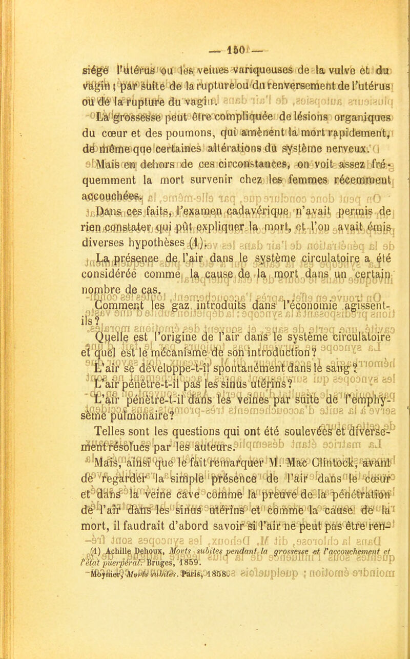 stégiS WlÔWlS'<ou 1^8'veines variqueuses de la vulve efc du s^gî^ j'ï)fà¥'élifte de la rupture oU'dAi renversement de l'utérus' otf'(îé'^aFruplure du vagiii; ■ •■ I . ■ -• -.wh -.lu j.^uni ^EÀf'grbsseisse peut êire cobpliquée délésioris organitfuçg: du cœur et des poumons, qui amènent'la mort rapidement^! dé linôme que certaines alléralions du système nerveux, i fi^Mais en dehors de ces circonstances, on voit assez fré-; quemment la mort survenir cheïi les femmes récemrpeutf a.QGQUchéesy i»! «^fTc'^rn-'^lîn ir'n ,f)nP'i''nfr>no'^ ':tr«ob inorr rO jcDiaiis ces faits, l'examen cadavérique n'avait permis de; rien constater qui pût expliqugirçlf^; piort, et l'on avait .éngj^( diverses hypothèses (4)jgy.ggj gn^biifi'leb noitcilènèq bI 9b lf,]L^ présence de, l'air dans ,1e système circulatoire a été considéréé comme la cause de la mort dans un 9'i .Comment les eaz.jntrpdiuts danffl économie .agissent- .jîJ^BV 6nu baJidfjl'noiionj.nj.cu ;eqoonY2JîTj3Jnfi2oqsib^^ Quelle est origine de l air dans Te système circulatoire eîljull esi lé mécanisme de son introduction? -'-^'i- -^^ ^ï^âlP^sfdéveloppe-Wr spontanément dans lè sâ\^^'^''°'^^f' ^Wpénèlre-t-il paé les sinus ulérinsf ''^^P '-'l'^^'^'i^ '4'S&'pénètre-t-il dans les veines par suîtfe^irmîjlhf-^ sï?^&'P^1monairè*f^*^^^'^^''^^ ainsrasrlojjooo^'b sJiua £l é avisa Telles sont les questions qui ont été soulevées et diVerâe^^ nient résolues par les auteurspi^q^o^àb ^n^Jè soiilsm ^lMâ:i^'alhsi que le fait remarquer Ml Mac Glintock;1avUm'' de regarder la simple présence dé 'l'aii' idans^îë-'^èëlihP et dans la veine cave comme la prèuve deh lèf^^édéÇi^teliStf ' dé^H'ari* dam les sinus utérins et coiïimè la caUSfél'êfé'^'fti'^ mort, il faudrait d'abord savoif Mi rairnë'iieut pas êtré'i<ëWP^ -s'iS :';o? .[■>(} ,M ,}ib .920'iûl[Jo jji 'duaQ M) Achille Behoux, Morts subites pendant,la grossesse-et l'accouchement et ntiit jxierpern/. Bruges, 1859.  r snhiies.nriépisss&a aiolawplsjjp noiJoraà^ibniom