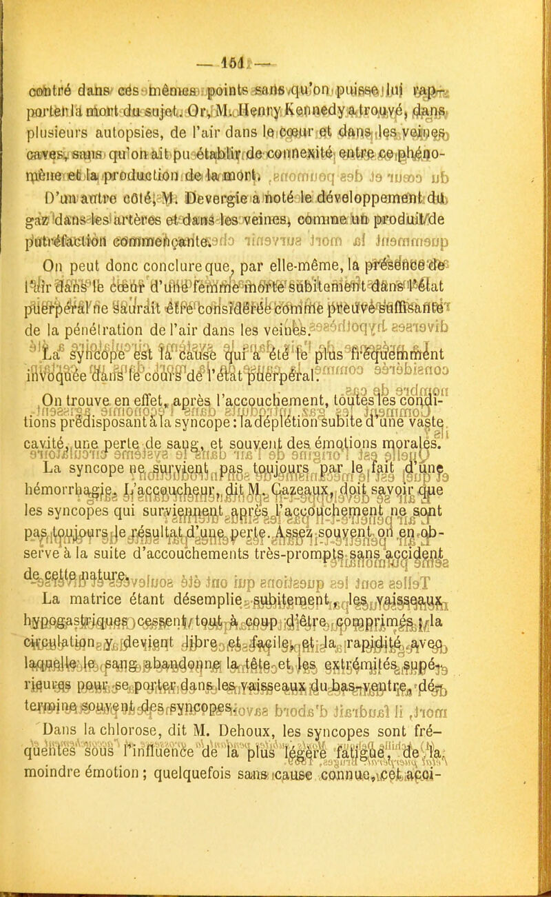 oo/ntré dans cés biênia&i;f oints sarifivqu'on'puisse iliii v^^^ portenla mort du sujet^j OrvM. lliinry Kennedy a trouvé, (Jans,. plusieurs autopsies, de l'air dans le cœur et dans les veiiief?j cavesvsiyis.qulon^Éiit'pu^étahliixide coiTinexité entre ce plyîijo- nièiie ieti la.produLctionid«i'la-)mOnt) .Rffomnoq sab ieiu€oo ub D'mvarrtre côté;tMi ïDevergie a noté le développement difc gaz?'dans-l^s'artères et dans les veines^ comme un produiWde p'ôtréfatistïOli c(5mr]fïei*içitrit«9flo lînsYiua Jiom ^1 Jnsmnisrjp On peut donc conclure que, par elle-même, la pi^ëfl8§'8è^ I^Ér arrisTe éiêûf d'u1^ë>féittiWè'^ih«'§abibm pligî-|)^âFfie yaîir.4it ^ÏPé'be^Mëfë^c'dhitilè pèiï^è^^iOfeaffEë'î de la pénétration de l'air dans les vein^fe.^Q^édJoq'frL esaiavib bqûée miîSMé COÛTS'dêrét£ltf«ètpéT ,0n trouva en effet,^tprèaraccQuchejnent, tôuies1es1?oiS?- tionspredisposantala syncope:iadeplétion subited une va^tj. cavité,,une pertQ .de sang, et sQuy.ent deaémqUons rnoralés. 9i(of£l»0'f!crdcnsisvB dl^u&b iië I eh snigno 1 J39 plisuy La syncope ?M¥M!)nPÔ§8^»nMm'll%^i hémorrl^i^^l, 9 e serve à la suite d'accouchements très-promp|^j|^nSj|j^^i^^ ^-%§#Pf6^fl^^v9ljjo8 àjà Iflo iup Kfioiieajjp es! Jnoa asIIsT La matrice étant désemplieg.gj^ilgnagptijsql^yY^l^^îiï hïPP^a#j^^§s:)ces^nt/t9Sièj^^^jiài^r%i:^ffifiFi^ ci[iLtiBl:^tiflnpiy,;f5leyi^qt j^ï^^rgo^glf^ilg^gÇl^a^ira^j^^v^ te^^nftj^^^9è^êrpynçop^si.ovB8 b'îods'b ih-ibuû li ,JiOfTi Dans la chlorose, dit M. Dehoux, les syncopes sont fré- moindre émotion ; quelquefois saaïa refuse .GbjîniAQ«yçç£iagfli-