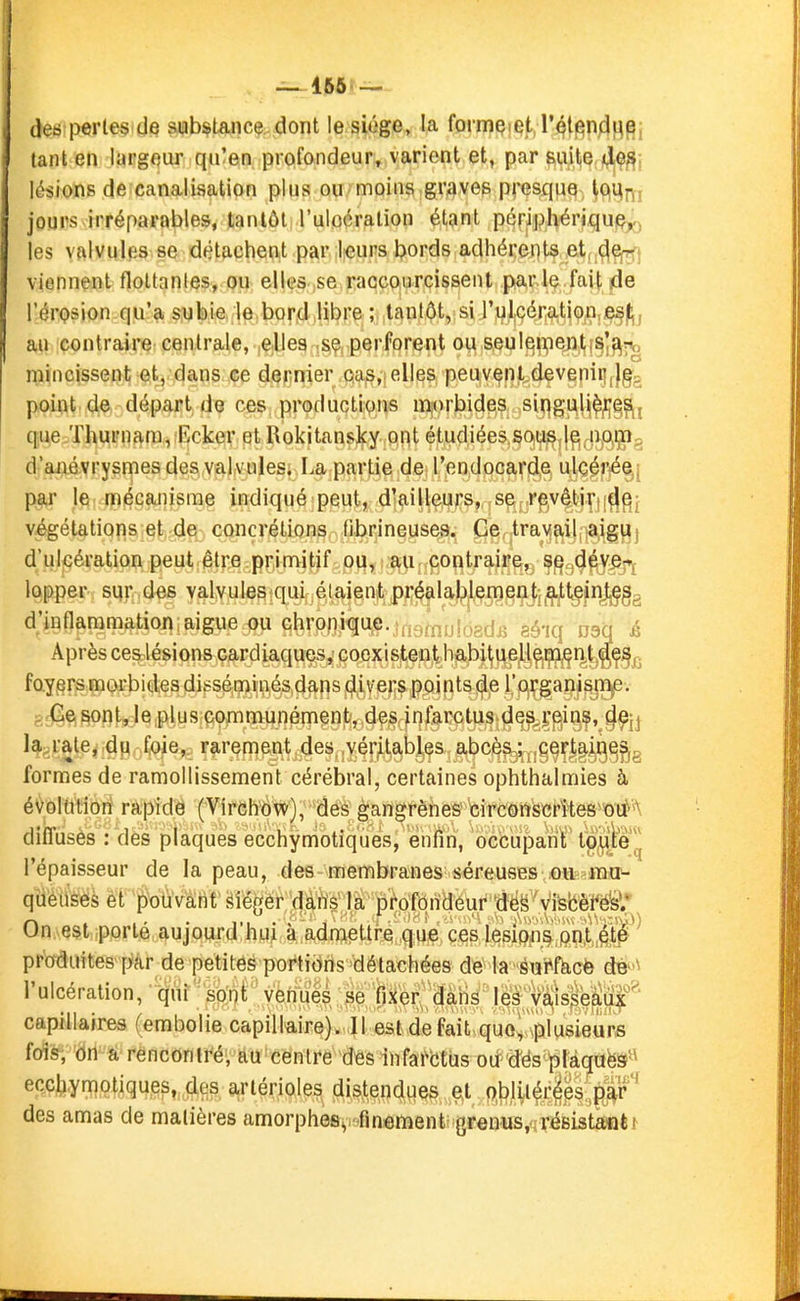 _ 166 des pertes de substance dont le siège, la formçiqt l'^tj^n^i^e, tant en largeur qu'en prpfondeur, varient et, par suil,ç, jçljÇ^j lésions de canalisation plus ou;moins ,graves presquQ^ S9i%m jours irréparables, tantôt l'uloération étant pqfiphériqu)^ les valvules se détachent par l«urs bords adhérents ;e.tf,^^j viennent flottantes, ou elles .se.raccourcissent parle fait jde l'érQsion qu'a subie le bord libre ; tantôt, si rul.cérati9n,ie^|;, au contraire centrale, elles se perforent ou seuleipentis'^r.<, rnincissent et, dans ce dernier cas,: elles peuvenl.devenii|()gg point de départ de ces productions morbides siqg^U^^^^^j que Thurnara,:Ecker etRokitansky ont étudiées sou^d^ noijTfï; d'aiiévrysmesdes valvulesi La partie de l'endocarde ulcérée; par le mécanisme indiqué peut, d'ailleurs, se revêtir de végétations et de concrétions fibrineuses. Ce travail aigu d'ulcération peut être primitif ou, au contraire, se déve- lopper sqr des valvules ([ui élaient préalablement, atteint^^ d'inflammation aiguë ou chronique, ifjq^iiinprjj^ ç^-jq jjgq ^ Après ces lésions cardiaques, coexistent habituell^jçç^r^^^ç^^. foyers morbides disséminés dans divers points de rorgarîi^jMlie; sr(^e.sont,Ie plus communément, des infarctus d^^Ç^i^^,^^^jj H^ralCj du foie, rarement des véritables abcès ; ,g^ç||i^ggg formes de ramollissement cérébral, certaines ophthalmies à évolution rapide (Virch'ovc), des gangrènes circôtiScrto^orf'A difl'uses : des plaques ecchymotiques, enfin, occupa!nT tg^te)| l'épaisseur de la peau, des membranes séreuses .oit-rrao- qa'éîiè'es et pouvarif sîégér 'dâiYs là pi^pfôndeur 'dé On est porté aujourd'hui à admettre que, ces }6dQPM^l'^&^ produites pâr de petites portions détachées dte la^éiîi^fàcfe dB''\ l'ulcération, ' q'^ir'-^b;nt''yèm?e^;gr^^^ l^;V^s^^|^^ capillaires (embolie capillair6)«uU eside faitiqu%ïlu6 fois, dn a rencontré, au centre des infarbtus od'd'ës'^làqafeâ'^ ecchyniotiques,, des ariérioles distendues eX ftb)i,i(^r^ps',pr'' des amas de matières amorphesy-finement grenus.tirésistant!