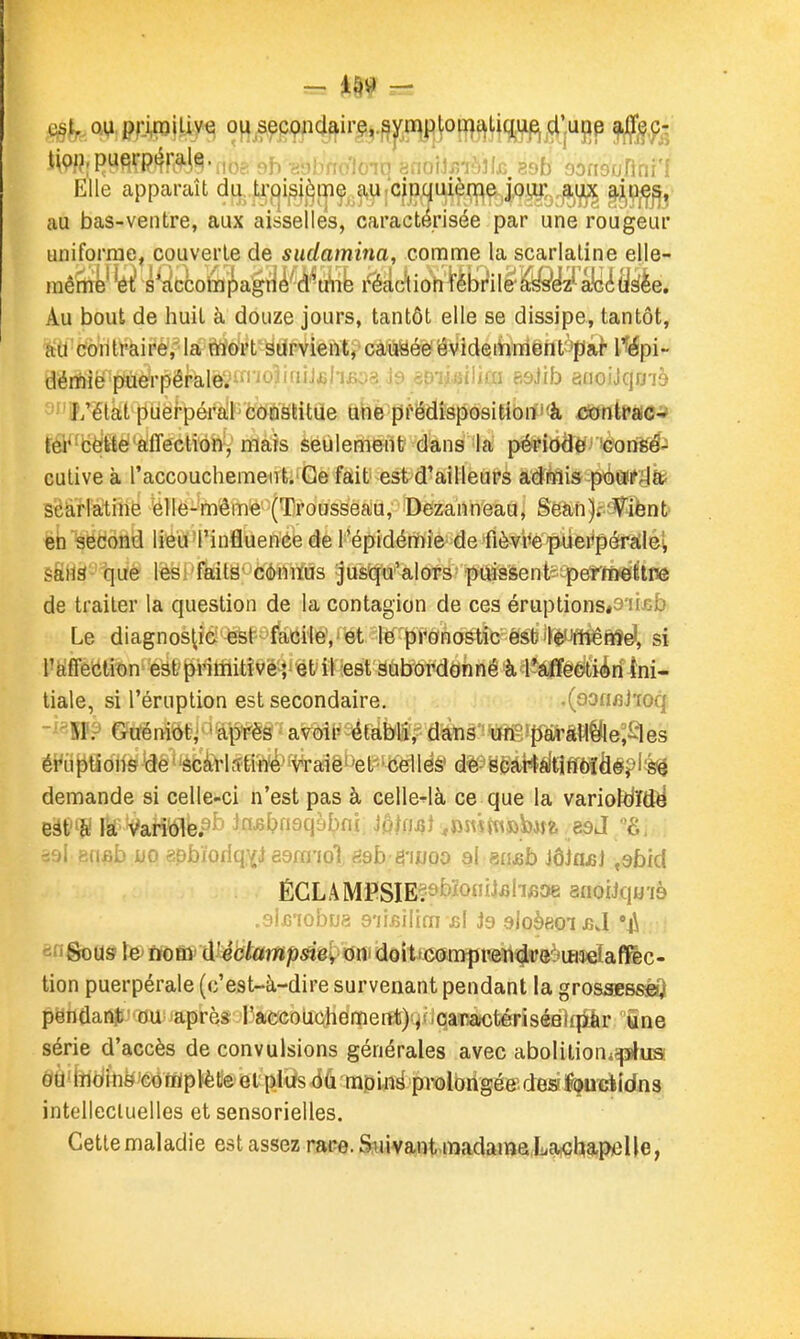 Elle apparaît du. ti-fji^j^^i^ç, a.^fcfn,quièq^ ^i^^^^ au bas-ventre, aux aisselles, caractérisée par une rougeur uniforme, couverle de sudamina, comme la scarlatine elle- mêmé's^accotaiî)agt]l'ci'^u'iib rècic'lion fébrile àiss'éz' sié^ 'dûe. Au bout de huit à douze jours, tantôt elle se dissipe, tantôt, {td'ctoïitf àiré/ la tif^<ypt'siïFviei'iti- càiïsée' ëvideihnfiëntàpai dértie'paerpêfàle;'i'f''<^-'ifiiJjil-iii..-; .1 .-i ri>Jib isiioiJqo-ià ' J/élal pùei-pérail'MÈ'Stitae tihè'prëdfef)ôsitibrf'<â rniime^^, râ^'bë'fféAffection-,'mais seulement dans la péri(jÔer)èori«$i culive à l'accouchement. Ge fait est d'ailleurs adrnis péiï^ïlb scé,r!atine ëlle-même (Trousseau, Dezanneau, Sean)i-'^i6nt éh second lieu 'l'influenée de l'épidémie de fièvrè piiei^pérailei sfiHS'-'tjUè lèsi'faitë' côniïùs jusqu'alors puissent'^-pe'f'ïDétlnô de traiter la question de la contagion de ces éruptionsP'u^ifa Le diagnostic est'facile','et le pronostic èsb'lé'Jfilêftîdl, si l'affection' Bât'^i'itïlitîvé-}' et il est subordonné à lîàfféètiÀri ini- tiale, si l'éruption est secondaire. .(oofifiitoq -^^■SP? ©tfëràèëi^'ap^PëS ^ avoir établi, dans un pàrâfl^le;i:les éWi ^tî oM -lâé ' 'ècà>l .ttih'é ' -vraie ' 'e l •ce! 1 es de s car I a'ti Éf^ffié? l'hé demande si celle-ci n'est pas à celle-là ce que la varioltiïdë -oi :^fif,î' MO 'nhïoHnvjesra'iol êsb êwoo si msb JôJnjsJ ,9bfd ÉCLAMï»SIE?9bïojiJ3iifi38 anoiJqo'ià ■?iG'!obDa 9'îiflilim \b! J9 .eloèeoijîj •4\ «ingpous \& mïïïi û.Uôtampsiei, m> dôit>G(ïn!ïpi®rt#8^'iB3ieîafl^c- tion puerpérale (c'est-à-dire survenant pendant la grossBBSfiO pëndanjt' ou après raccouchemerttj^^uQanajctériséBlqîàr «ne série d'accès de convulsions générales avec abolitioni^usi ôid^ÎTidinë'cofflptète el plus ôù moiné prolbrigéff des^uïïtidns intellectuelles et sensorielles. Cette maladie est assez rare. S:invant m.idama,Latclj9.piel|e,