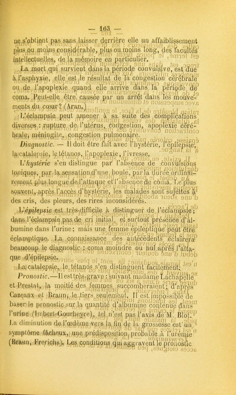 —- Loi - s'oblifîiit pas sans laisser dçrrière elle ui) .a(fp,ibli^sem^iit plus qu moins considérable, pji^s ou.njQiïis îong^^ ifltellectuellfis, de la mémoire en particulier!^' ^ • '^'^ La, mprt,gui survient dans la period.e convulgive, est dfue i;a^piiyxie, el e e^t.le résultat de (a congestion cérébrale àra^piiyxie, elle est ,1e résultat de la congestion cé)-ébraiè , , - • -, L- ( ~,........ ooiJojsTlnoo ara e, oiçmns;iLe. congestion, pulmonaire. , , Diuqnoslic. — 11 doit être fait avec 1 liYsterie, repire,psi,e; 3Ç la;c^)4,l,eps-i,e, letétaiios, l'apoplexie, l'ivresse, ■^a'' L hmterie s en distingue par I absence de .convulsions toniques, par. Ia-^epsal|pn4 unej bopje, parla t^lure^proinSi- remenl pius long^e^derraltaque e't'l\nj5se'nce'i^^ souvent, api;ès^|'£j,{:îçè^,(|'h^^ m|ila^es^ont sujettes des cris, des pleurs, des rires incorisîcîerés'y^^ ^ 'uoi 8 9fiu b ^Sjépilepsie ,e,st,,ti:ès-.difricile; J^^ distinguer de récîarnp'sle^;''' (^n&réclampsie ,pas„de; cri initïaf| piVurtodi préàeifee'â'al- ' t-'t î i4:'in .i7.U(|.f;, ;i>|;inx:,i loîdji! ■j'j-^ni gj^o-i lotfifl bumine dans l'urine; mais une femme epirëptique peut être éclamptiquç|. ,J^.^ço/if||us^ance^^^^^ beaucoup, le diaginostic-,: coma anoii/dre Vu'n^^^^ l'^atta- aue d'JileDsieuf f'O'^^^^'i^noo; 'inoîijob ,^nu'b iuâb u-I^çataeps^^^^^^^^ Pronos.—11 esttj|^-gr^v^^^uivant m et P.restat,,la mQUi^-fies^.fejTg'n^es.^ s Gazoaux- et Braunj.k.jtiers.sed^^^^^^ Il és't.lmÎDossitjiè de l.a diminution dç.i:|(Ç(^èip,ç.,A^^i;^'.|.^)fii^'ïa gipss^se.'est'un|^ symptôme .f4cheux,j,u9,ç,,pi'^ç|i.sp,oçition, probalill3.a''Wreime