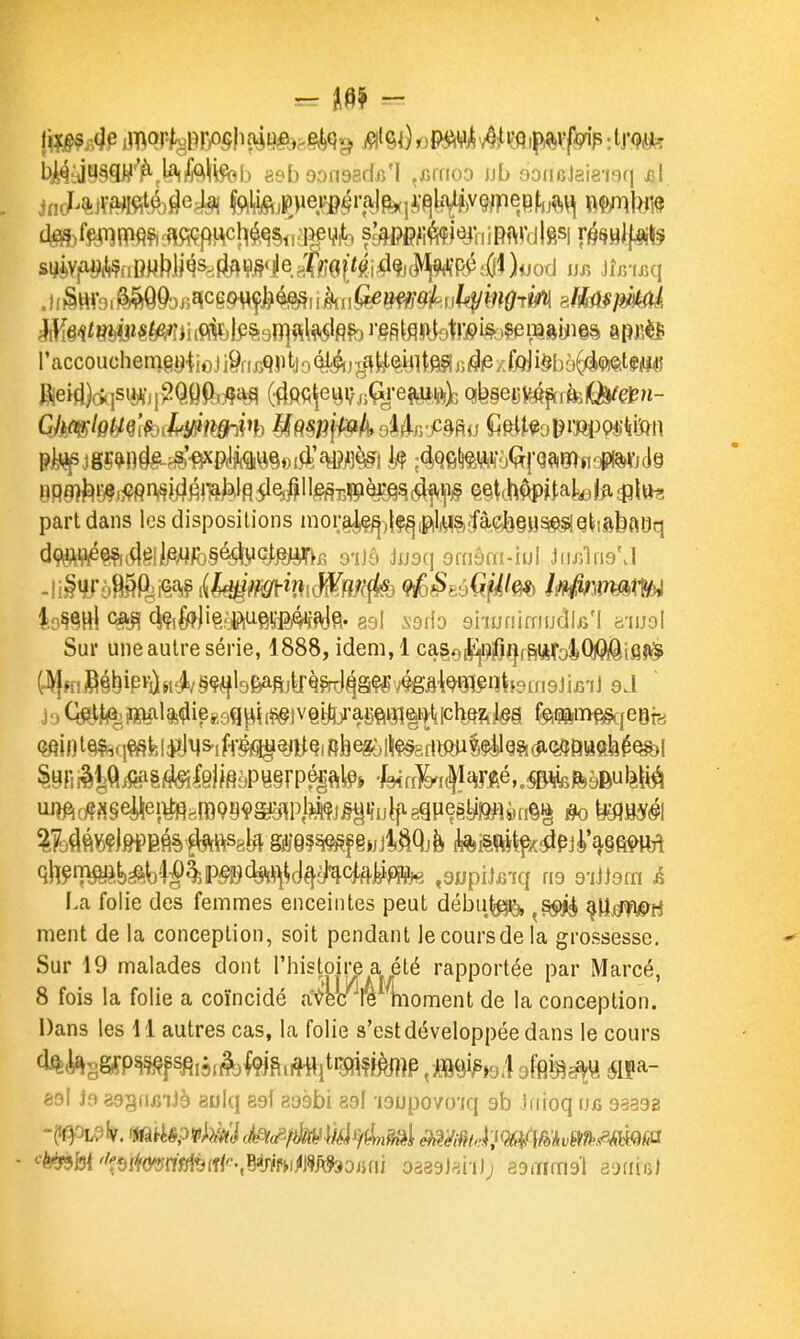 &mf>^tânmUm6^wk )tJod r accouchemgy^ioJ ï%m k o Ôl-iir^^k^^ijlt^ r, 4fi i. M mh^^^hm fteiri}(>qStè¥,p?QOPj:fta^ (^fiietii/jjqi-eftiiftjc (^^.%ms^ikiù^Ç^n- part dans les dispositions nioi;^l,e^j^|^l,^^;fàLe|>§H^Q^,.ftfeftl3q Sur une autre série, 1888, idem,l ca§el^^i0^ffi»To4Q^(â}^ iuîft(^«gei\ei^Bra99çgag^pjM?ji§giiuif-89Pegg^^^ ^ y^^j^,^! La folie des femmes enceintes peut débu^ ^S(^ ^ïi^^fi&ti ment de la conception, soit pendant le cours de la grossesse. Sur 19 malades dont l'histoire a été rapportée par Marcé, 8 fois la folie a coïncidé aVbc *re kioment de la conception. Dans les i l autres cas, la folie s'est développée dans le cours 83l Jo 393(lf>lJè 8ulq 89l a09bi 89l -lOUpO/O-iq 9b Jnioq UjQ 93398 ' '■■^b{''l*}i^mmi)i&-,mhimî^Dmi oâ39J«i'i); sDrrimg'l 39fiiii)