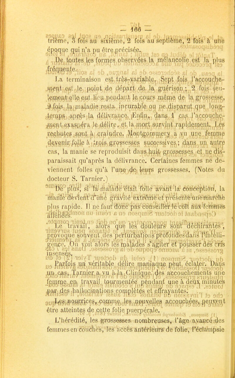 - ZDl _ — 466 — triemp, 3 fois au sixième, 2 fois au septième, 2 fôis a une époque qui n'a pu êlre précisée., , , --^'-'f.a. .4^,;^ >iq i «î-rBÇftlftutes les formp.pbseryéçs l?^ .^^^^ fjms I.a terminaison est^tr^^ariable. SQpi jfpjs^ J'f^ç^qgqp.be-- •^J^8(ll!tP^?'Ml:6.Ç^,^^-.(ipcurçibfë ou ;ie.4i|P^rul^ ,q}ie, Ipngj- g^naefccFlPriÇSila, dcUynçincç, [Ei^Op^,,, çlan^, 1 x;a^s,..)'a^(jcpu^ç,l^Çp iB«0'eê?%«îiffa, J^,,44!ire,,qt,Ia-nipi;t;Si];î\d|i^ ,l^tHikg^Mi^i.(fiJ]^i»i<^mt (MP'?tg,o,rr3iT^ei;y a jY.u ^i^qe j;eri|me ^^§i^gn|rv/fi|e àjjsrjçJs gKp^se^^^ successive?,; dani^, un au.trp cas, la manie se reproduisit dans h.u^t- grosseç§eSj-e|, i]ç, d]^^^^ paraissait qu'après la délivrance. Certaines femmes ne de- viennent folles qu'à l'une-dei Ijeuçs grossesses. (Notes du docteur S. Tarnier.) plus rapide. Il ne faut'Mi¥c''|)W'c'ôi^sfeiffêVfë'c^^ felSêW fpimè%' lilni|lâa's*k%lleiJl^P3to'âé^'¥*fe insensés, , ^ ...... ° )s auïk^idPÇèKy^ei.^îoj^jT^^ç^pp^ççpy^^ être atteintes de ^cette folje puerpérale. L'hérédité, les grossesses nombreuses, l'âgelaMaucé^des femmes en dovièliës)^ les' kcCèS antérieurs de folie, ï^écld^npsie