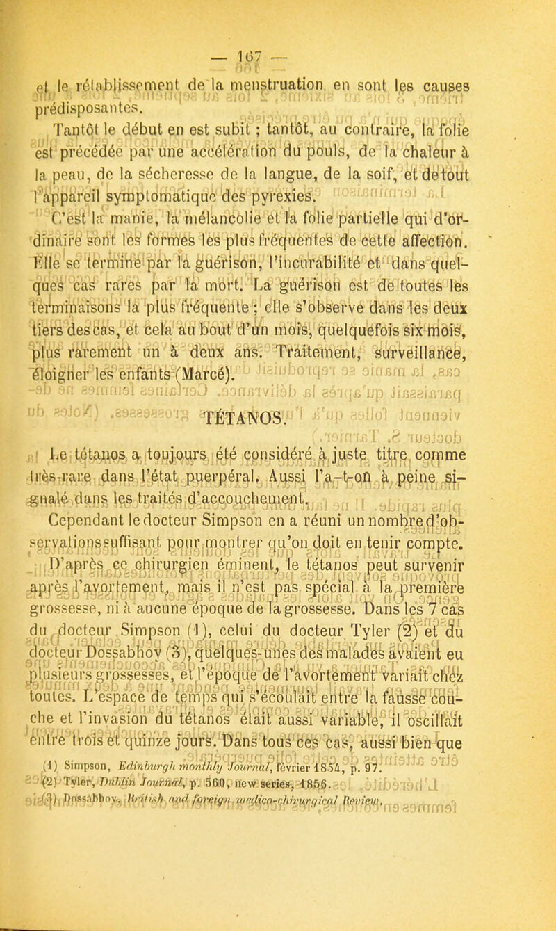 et le relab issemeiit de la menstruation, en sont les causes prédisposantes. . . , Tantôt le début en est subit ; tantôt, au cionlraire, la folie est précédée par une accélération du pouls, de la chaleur à la peau, de la sécheresse de la langue, de la soif, et dé tout [''appareil symplonnatiquè des pyrexies. ''O-^uAiun-ivi hA C'est la nnanie, la mélancolie et la folie'p'âfliéîle'qùi^dW- 'dniairé sont les formes les plus fréquentes de cette affection, fille se'(errriiriéipà'r la guérison, rinciirabilité et dans quel- que'é càfi rares par la mort. La guérison est de toutes lës terminaisons la plus fréquente ; elle s'observe dans les deux tî'ér's des bas, et cela au bout d'un mois, quelquefois six mois, p'iùs rarement ûri ' à d'eux ans. Traitement, surveilla née?, éloigner les enfants (Marcé). '93 QÏa&m d ,8ro -9b an asffimsi iiyiufiJiaiJ .ooiuriviiob aï gé-iq^'up Jir^agiiî'ifiq ub !>.3io7i) .89?.a9S80'ij^ ^TÉTANOS'.^'^^P ssl^o'î Jnannaîv (.VMn-is)T .8 -fuQjoob r,! I^eit^éta^ios a toujours été considéré à juste tijj^p,conpme •lilèiSTiiare; dans l'état puerpéral. Aussi jj'|^-plj-(^^_ji^,j|çi^^Çj j^- ^H9,l,é ,dan^, les traités d'accouchenient, ') ,^. , Cependant le docteur Simpson en a réuni un nombre ci'pb- sçrvatioi'issuffisant pour montrer qu'on doit en tenir compte. D'après.ce chirurgien éminent, le tétanos peut survenir ^p.re,?.|l| .^Y^jç|emçnt^ rna^^ spécial a la^remière grossesse, ni à aucune époque de la grossesse. Dans les cas du^jdocteiijT.Simpson (i], celui du docteur Tyler (^fet'^u i^octeùrbossabiiOV (S'y.^quelBuèk-u'lik^d âvàii'eiît eu pl,usieurs grossesses, eil époque de l avortement Variait cnéz toutes. L espace de temps (jui s'ecoulait entre la fausse' coii- che et l'invasion' dii 'tétanos' 'éiaiF aussi' 'variable ■ il oiciïl'ait è'n'lVè 1i-ôîs et quinze jourfe. Dans tou^^ces cas, aùësi bien que (1) Simpson, Edinhurgh rnoÂlïly l^mirniJ^^^ '^ji^irj].,.., j nb '^'J.^QJ^Tjtler; DîiWïn Journal, p. 560, new séries, 185,6. -iGl .5jibàl9fiU