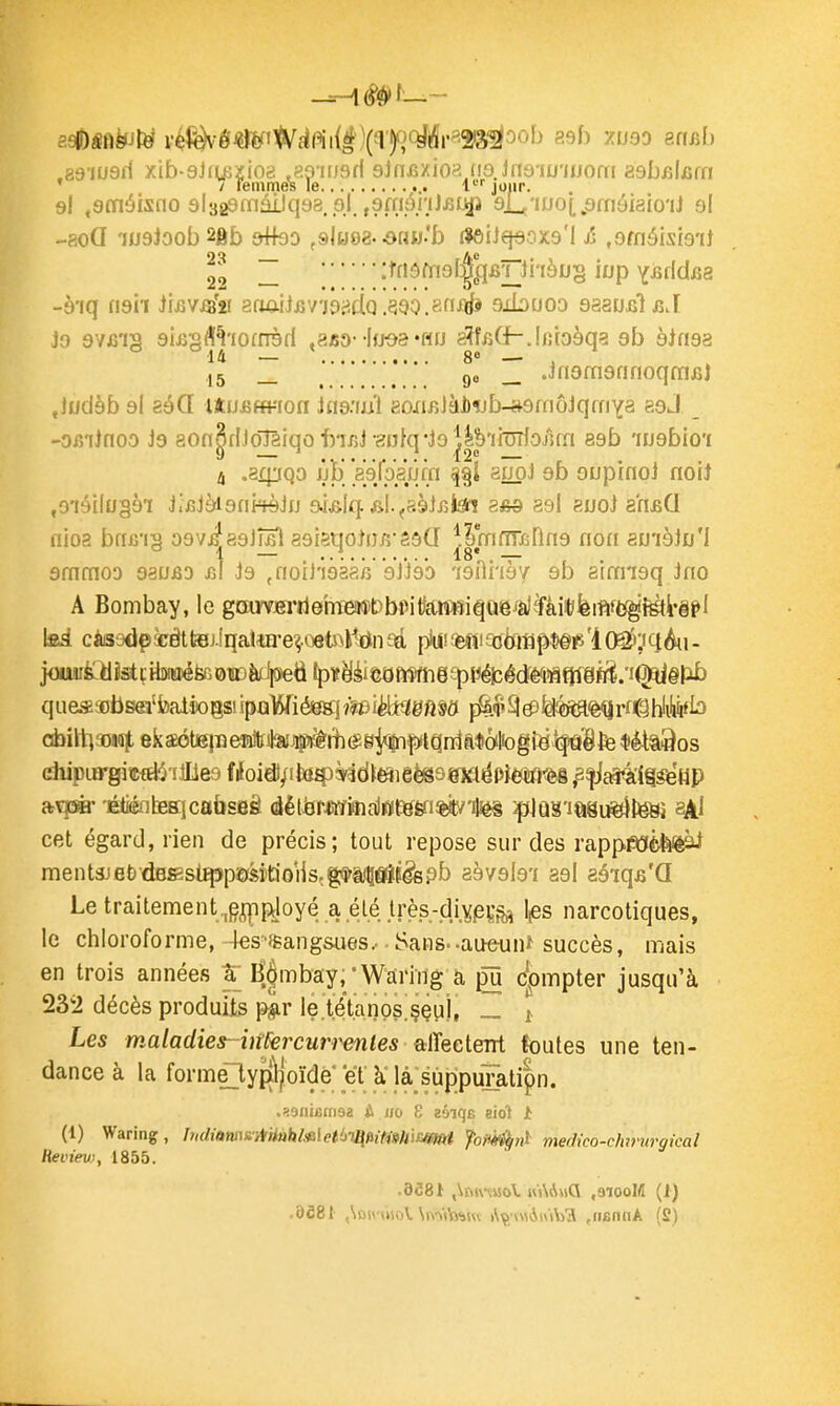 .a9'iu3i1 xib-9Jiu5xio8 ,89-ifJ6fl sJnjszioa (10.Jn6-iu'jiJ0fri zabfAam ' 7 femmes le l' joiir. 9I «sméisno slsgamâiJqaa.pJ. ,9fnônJ£Lkp ajU'iuoi.sfnâiaio'iJ 9I -aoQ i09loob2ftb 9^93 ,&lmZ&au!b dôUqeoxQ'l /; ,9méisi9'iJ 2'^ ~ :tfiôfn9l|[qBr)i'iàu§ iup Y^fldfig -à'iq n9ii iiuvis'» 8(miifiV'j9jidQ.390,8niâï gibuoo QssusiïnA Jo 9V£i2 9iiJ2<ï¥io[nèd «a«D--Ifjoa «Hu aîfiiGh.Ijîioàqa gb 9ifi9a ° °14 — ' 80 — , ,5 _ ^ ^ 9e _ JngmgnnoqmûJ Jiidàb 9I èéCL UtJJ5fft-'fori hidniù 8oxiiîJàJ)îjb-»9fnôJqmYa eoJ -ORiinoo i9 80n^dJoîa!qo'bTr,J-gnfq*Jo^|VinjîIoj1m 89b 'iu9bio'£ 4 .3ipQo iili [àéjpiùm 8IJ0J 9b oupinol noiJ ,9iéi(u§9i JiiîJàignkèJfj aklq. fil.^asiiîtei asd asi auoj arifiG nioa brmg ogviagJÎ^I asigqoîufi'SsCI J|rnfm5nn9 non au'ièJo'I ammoD gaujSD m id ^noii'ièaah sJJëb 'igOnèv 9b aimigq Jno A Bombay, le gaiwfirriemieii*DbiMtiar$fiiquiê^à]ïàiit/ièi#^ \sâ càs9dp5cêttBj.îqa!îEi'e^ûets>M(in9d piu(!*4î!a3toflp*§ï5'l(^;iqAii. o4)iltl3oi(i|, 8k2ÔteiiîeîatilaîJÇ#A($gj<^^iqràa$ôiIiogisifâBfe *ètt3os diipiB-giœfEli'illles Woid)/il»4)è'3d{eîieèig98)aiéP}*ti!fl^ ^^jâ'àte'HP 'ÉtiénlfiEjcabseê détàrMimalHite&iW'tei ^JûS'iasu^teSj aAl cet égard, rien de précis; tout repose sur des rappmèfeièàl ment3Jet»dBS3si^p9f5îtioiis,g*i,<5âîf^pb a9V9l9'i 29I aôiq^'Q Le traitenient^g^pjoyé a .élé Irès-di.Ypçaî N narcotiques, le chloroforme, 4es-*ang&ues.- Sans..au«-unï succès, mais en trois années K^mbay, * Warlng a pu c|)mpter jusqu'à 232 décès produits p^r le.tétanos^ççuj, „ ^ Les maladies- imrcurrentes alïeeteM foutes une ten- dance à la form£ly{(ljoïde'et k la suppu7ati|^ .^oniemsa A i/o 8 «ôiqB eiot t (1) Waring, h,diiim&AHnkMet'jH\fiimtiiEmi foni^ni- medico-clarurgical ReL'ievj, 1855. .958i ,\t\4mo\. ,31ooM (1)