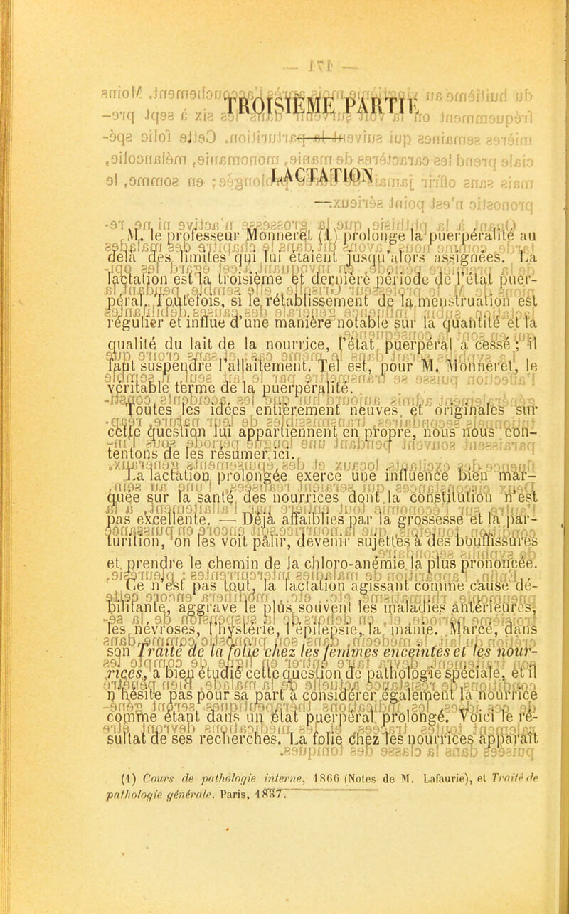-àqa silol gJJgO .noi.lhfjJ'i-i5*f-neJ-4fi9vina iup asnrBfnsR 89'iéim ,9(Ioonj3[èfn ,9irf/3monofn ,9ifif>rn ob R9iéJoinjîo esl bnaiq al^io 9! ,9nimo8 ng ;99:§noIclrt^ÇfA[ri0ï^.(^fnf>j; ih'flo znn?. arscn —.xushôa Jnioq Jgg'n oitaono-jq -9T,9fr, in 9vijoiîn eiPJîgaaoTi ,i\L le professeur Monnerj .ivL le prplesseur Monnerei 1 pfolonae la'puerperame au îab^ijGm ëab a'iJiqjjffa si Sf^ço. Jiïï ^iiio /j; J^ajorf fj.ra^u);^ ,obvi oeia aesjimites qui lui elaieiil lusqu ulors assignées. La lactation esiia troisième et cleçiiierè période de 1 elal puer- ^Mn^bagn oJdrii-^ia Mo olïçm-iô •iLvo-^, )ic ia 0! [f: iporn peraL.Toutefois, si le,relabjissement de la,rnenslrualion esl S9;n£JilKr9b.8aaiir.q,a3b ol^noiiMi; O'nifiuûin > judus .nnijjitpc;! régulier efinfrue a une manière notable sur la (j|uafuile et Ta qualité du lait de la nourrice, rétàt iDue'fpérâl ^a (fe&^'^^^^ latit suspendre 1 allaitement, lel est, pour M. Monneret. le 9lam92 ,ri Ju , , , ,..,'dn,6i!) 93 oaaiuq noiJogÏÏB'l véritable tferme de la puerperalite. , . ^ . loutes fes idées entièrement neuves et originales sin* cet|.e queslion lui appartiennent eiipl'opre, nous ilous cou- tl'^t^.lSerï^frèsïim^fjii.l;:^:^ .a^iof Jasvijoa Jno..fm.q pas t sur la santé, des noumces dqnt.la consliiuiion ire^ n iî Jnafnolifiiliî 1 j£q o'piixia Jucl airnoanco i 'rtjs. ,îi-flf!P.'f )as excellente. — Deia affaibries parla grossesse et fe pâr- on/îsaïuq no B'ioonQ Jmoon^non.el 9nR,^i(/î9juoi ,ff.:>wM'ao.') urilion, on les voit palir, devenir sujètlesa des bouiiissures et, prendre le chemin de la chloro-anêÀiië/ialMs pronWcë'el ,9ife7UoJa ; 89inq'!iiJp'ipin,[ asibjjliîm 9b noi.ti'rBnfîisi jniiûL, ■ , Le n est pas tput, la lactation agissant comme cause de- pilifante, aggrave le p us, souvent les maladies âtitérieurosi les,névroses, 1 nyslerie, 1 epilepsie,. la, pianie. Marce, aaiîS anfib^âffimoaoïJ^.Qna'iq noa.arîBÎ) .niogbgra QÏJmlub nnijàio son Iraile ae la folié chez les femmes enceintes et les Yiôur- 89J oJqrrupo ob, gijgi! fi9 'is'iJnô 9V-''-' A'ivab JffOf/i-v.*i.r.::.} aoe ;sii« pas pour sa part a considérer.,également la nourrice cQiTime étant daif.s un Blat puerpéral, prolongé. Voici re re- sultat de ses recnerches. La folie dhezTes nourrices appaj*au .asLfpmoj 890 988fiio fit ansb egoaruq (1) Cours de pathologie interne, 1866 (Notes de M. Lafaurie), et Trnif>hlp pathologie générale. Paris, \ f^T.