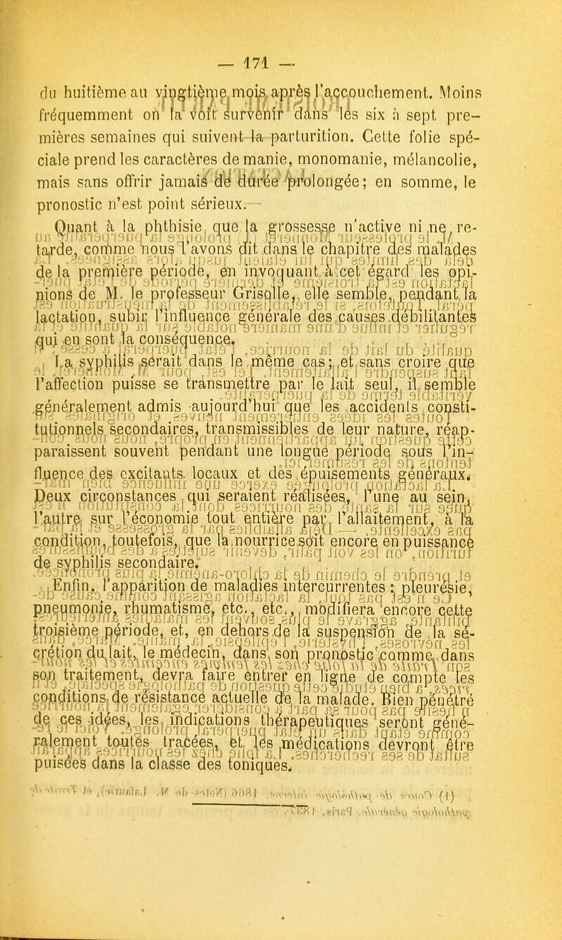 du huitième au yiugtième mokam'ès l'a^^^^ Moins fréquemment ort fa vM Sufvemr dans'^ les six h sept pre- mières semaines qui suivent-k parturition. Cette folie spé- ciale prend les caractères de manie, monomanie, mélancolie, mais sans offrir jamaié'^y liârye ^^rolongée; en somme, le pronostic n'est point sérieux. - Quant à la phthisie, que la grossesse n'active ni.ne.re- fjj; 7tir,(5'iy(ri9iJ(ir(3Î hM;lolO-1(| 1) lp |^MlllOiyr'f.a';ir;39lQ-I(j al J/. taj'de, Gonnme riousi avons dit .dans Iç chapitre d£s malades yrT ;-'n:'ji.\<;i: ft'ipiji'iJi)>.Li| iuyu.-.J'i un itn.>'Hol^inTI ,aab j;lob delà première période, m lavonuantàcet égard les ppi,- monS de M. le professeur Grisolle,, elle semble,, pendantja m n(MTjuriJ>.iniif ^i;. ,li;LMii'jj;».i]'i4''''v'' •■ .-^''^MjTi.Jtyim lactatipn, subii; 1 influence générale des .pauses .débilitantes j;T 10 ;)riin.!.-.ui) jH -nj^^ •J]oj\Jo{\^V)insim onfjb ytifldiJo •!3r!u'o^-( iQuj ^en sont,la conséquence, . , , , . \ , La SYpnuis .serait dans le;meme cas:,,et,sans croire qiie 1 affection puisse se transmettre par le Jait seul,, il, semble .généralement admis auiourd nui que les ,accidenls,consti- w-; r/vMMÎijjn.-. .!. ,<-jvfn iir-.i.u-vi^;j'f5,r:o*>br 391 aaiiJOT tulionnels secondaires, transmissibies de leur nature, reap- -n<jf. -).>ô!( snoi! e^i'Kio'rffjf? .iiir>au-ji.i'i.(:.qftr. i/A fLorfaauô aiigo paraissent souvent pendant une longue période soiis rin-:' j Mil , , JOirioi(ifi-,o'! api 9b «noniol fi lien ce des excilaots. locaux et des, épuisements généraux* condition, toutefois., .que la. nourri ce.soit ,encore en puissancè <^)fO<-.!m(;rf ii ^'ijBfua -iHisvgb /iiicq Jiov aal no ,noilnuf de syphilis secondaire, . , . , , ' . ''Enfin''''^•^'•'^^^ ?mmmi ^ troisième Dériode. et, en dehors,de lîf suspensîcrti de ,Ta sa- qrétipndalait, le médecin, dans, son prjqnpsbc ,camme.>dans ^^\^rffî8?*p-f'^Mw,^ui*l'^l^^?^^^^^ .médications devront être puœJans'l'riïaÏÏe'âé's IliLTqSè's;''^^'''''^'''' ''' '^